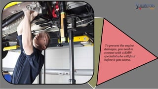 To prevent the engine
damages, you need to
connect with a BMW
specialist who will fix it
before it gets worse.
 