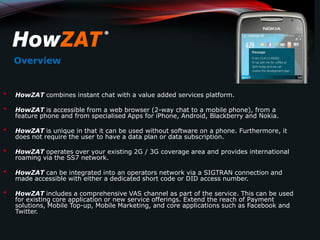 Overview


•   HowZAT combines instant chat with a value added services platform.

•   HowZAT is accessible from a web browser (2-way chat to a mobile phone), from a
    feature phone and from specialised Apps for iPhone, Android, Blackberry and Nokia.

•   HowZAT is unique in that it can be used without software on a phone. Furthermore, it
    does not require the user to have a data plan or data subscription.

•   HowZAT operates over your existing 2G / 3G coverage area and provides international
    roaming via the SS7 network.

•   HowZAT can be integrated into an operators network via a SIGTRAN connection and
    made accessible with either a dedicated short code or DID access number.

•   HowZAT includes a comprehensive VAS channel as part of the service. This can be used
    for existing core application or new service offerings. Extend the reach of Payment
    solutions, Mobile Top-up, Mobile Marketing, and core applications such as Facebook and
    Twitter.
 