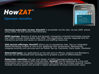 Operator benefits


•   Universal subscriber access: HowZAT is accessible via the web, via any GSM phone
    using USSD, via DID access internationally.

•   OPEX savings: Absence of store and forward, transaction-oriented technology ensures
    that USSD is seven times faster than SMS. This significantly reduces response time for
    interactive services and saves on network and staffing resources.

•   VAS service offerings: HowZAT allows you to monetarise chat. Use our integrated
    Mobile Marketing module or one of our additional VAS components. Alternatively,
    integrate existing core services such as Mobile Top Up, Payments, Daily Deals, Facebook.

•   Rebranded apps: our applications on the web and on iPhone, Android and Blackberry
    devices can be rebranded and reconfigured to present a point of differentiation.

•   Subscriber retention: the low cost design of USSD messaging allows you to
    complement your existing SMS chat services. HowZAT can be deployed as a low cost
    subscription service that uses complementary VAS offerings to increase customer loyalty,
    multiple revenue points and provide a higher perception of social community value.
 