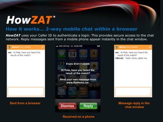 How it works… 2-way mobile chat within a browser
HowZAT uses your Caller ID to authenticate a login. This provides secure access to the chat
network. Reply messages sent from a mobile phone appear instantly in the chat window.




  Sent from a browser                                                Message reply in the
                                                                        chat window


                                   Received on a phone
 