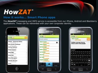 How it works… Smart Phone apps
The HowZAT messaging and INFO service is accessible from our iPhone, Android and Blackberry
applications. These can be rebranded with your own corporate identity.
 