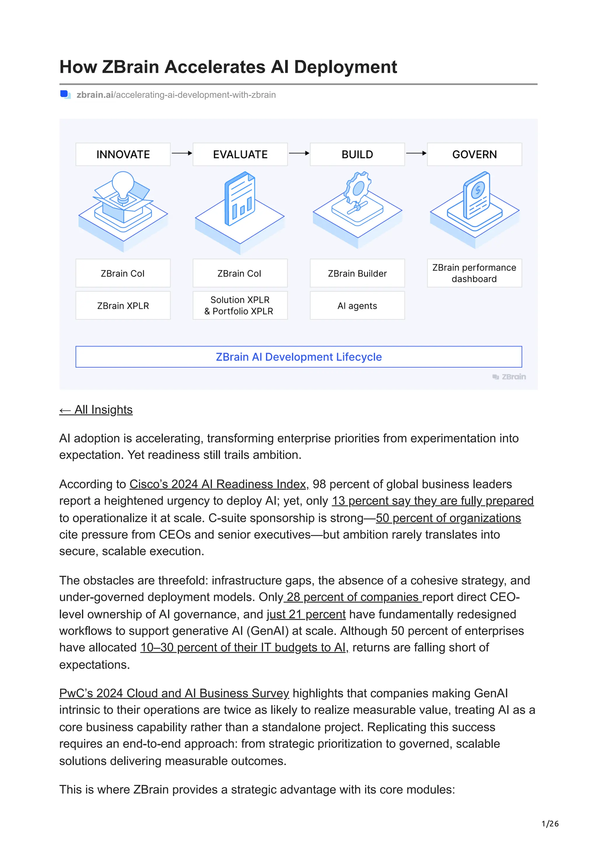 1/26
How ZBrain Accelerates AI Deployment
zbrain.ai/accelerating-ai-development-with-zbrain
← All Insights
AI adoption is accelerating, transforming enterprise priorities from experimentation into
expectation. Yet readiness still trails ambition.
According to Cisco’s 2024 AI Readiness Index, 98 percent of global business leaders
report a heightened urgency to deploy AI; yet, only 13 percent say they are fully prepared
to operationalize it at scale. C-suite sponsorship is strong—50 percent of organizations
cite pressure from CEOs and senior executives—but ambition rarely translates into
secure, scalable execution.
The obstacles are threefold: infrastructure gaps, the absence of a cohesive strategy, and
under-governed deployment models. Only 28 percent of companies report direct CEO-
level ownership of AI governance, and just 21 percent have fundamentally redesigned
workflows to support generative AI (GenAI) at scale. Although 50 percent of enterprises
have allocated 10–30 percent of their IT budgets to AI, returns are falling short of
expectations.
PwC’s 2024 Cloud and AI Business Survey highlights that companies making GenAI
intrinsic to their operations are twice as likely to realize measurable value, treating AI as a
core business capability rather than a standalone project. Replicating this success
requires an end-to-end approach: from strategic prioritization to governed, scalable
solutions delivering measurable outcomes.
This is where ZBrain provides a strategic advantage with its core modules:
 