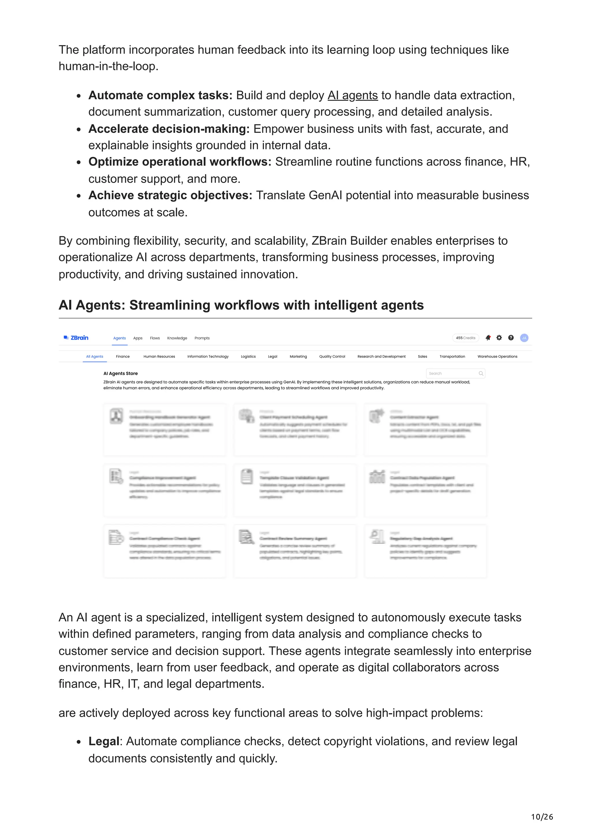 10/26
The platform incorporates human feedback into its learning loop using techniques like
human-in-the-loop.
Automate complex tasks: Build and deploy AI agents to handle data extraction,
document summarization, customer query processing, and detailed analysis.
Accelerate decision-making: Empower business units with fast, accurate, and
explainable insights grounded in internal data.
Optimize operational workflows: Streamline routine functions across finance, HR,
customer support, and more.
Achieve strategic objectives: Translate GenAI potential into measurable business
outcomes at scale.
By combining flexibility, security, and scalability, ZBrain Builder enables enterprises to
operationalize AI across departments, transforming business processes, improving
productivity, and driving sustained innovation.
AI Agents: Streamlining workflows with intelligent agents
An AI agent is a specialized, intelligent system designed to autonomously execute tasks
within defined parameters, ranging from data analysis and compliance checks to
customer service and decision support. These agents integrate seamlessly into enterprise
environments, learn from user feedback, and operate as digital collaborators across
finance, HR, IT, and legal departments.
are actively deployed across key functional areas to solve high-impact problems:
Legal: Automate compliance checks, detect copyright violations, and review legal
documents consistently and quickly.
 