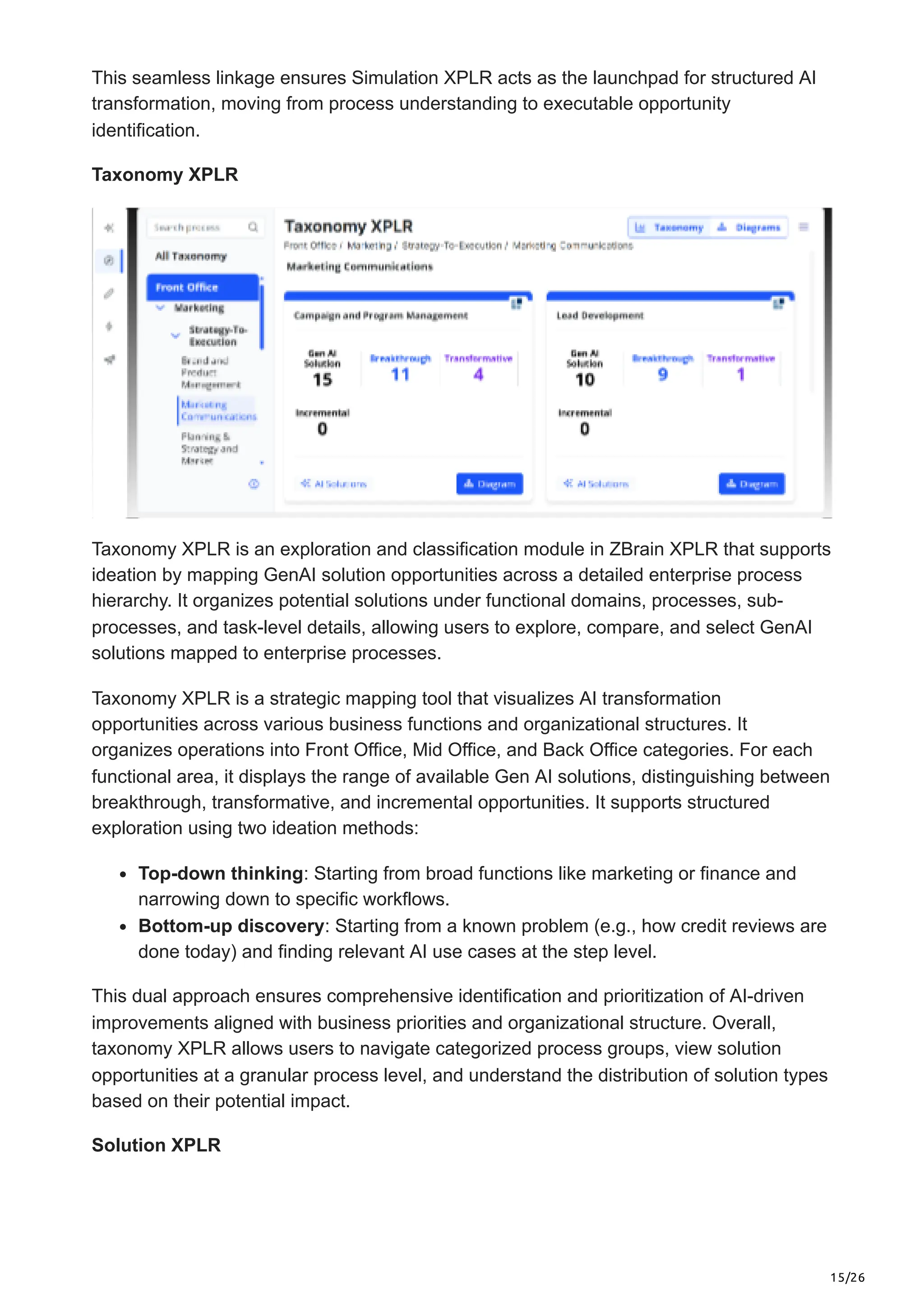 15/26
This seamless linkage ensures Simulation XPLR acts as the launchpad for structured AI
transformation, moving from process understanding to executable opportunity
identification.
Taxonomy XPLR
Taxonomy XPLR is an exploration and classification module in ZBrain XPLR that supports
ideation by mapping GenAI solution opportunities across a detailed enterprise process
hierarchy. It organizes potential solutions under functional domains, processes, sub-
processes, and task-level details, allowing users to explore, compare, and select GenAI
solutions mapped to enterprise processes.
Taxonomy XPLR is a strategic mapping tool that visualizes AI transformation
opportunities across various business functions and organizational structures. It
organizes operations into Front Office, Mid Office, and Back Office categories. For each
functional area, it displays the range of available Gen AI solutions, distinguishing between
breakthrough, transformative, and incremental opportunities. It supports structured
exploration using two ideation methods:
Top-down thinking: Starting from broad functions like marketing or finance and
narrowing down to specific workflows.
Bottom-up discovery: Starting from a known problem (e.g., how credit reviews are
done today) and finding relevant AI use cases at the step level.
This dual approach ensures comprehensive identification and prioritization of AI-driven
improvements aligned with business priorities and organizational structure. Overall,
taxonomy XPLR allows users to navigate categorized process groups, view solution
opportunities at a granular process level, and understand the distribution of solution types
based on their potential impact.
Solution XPLR
 