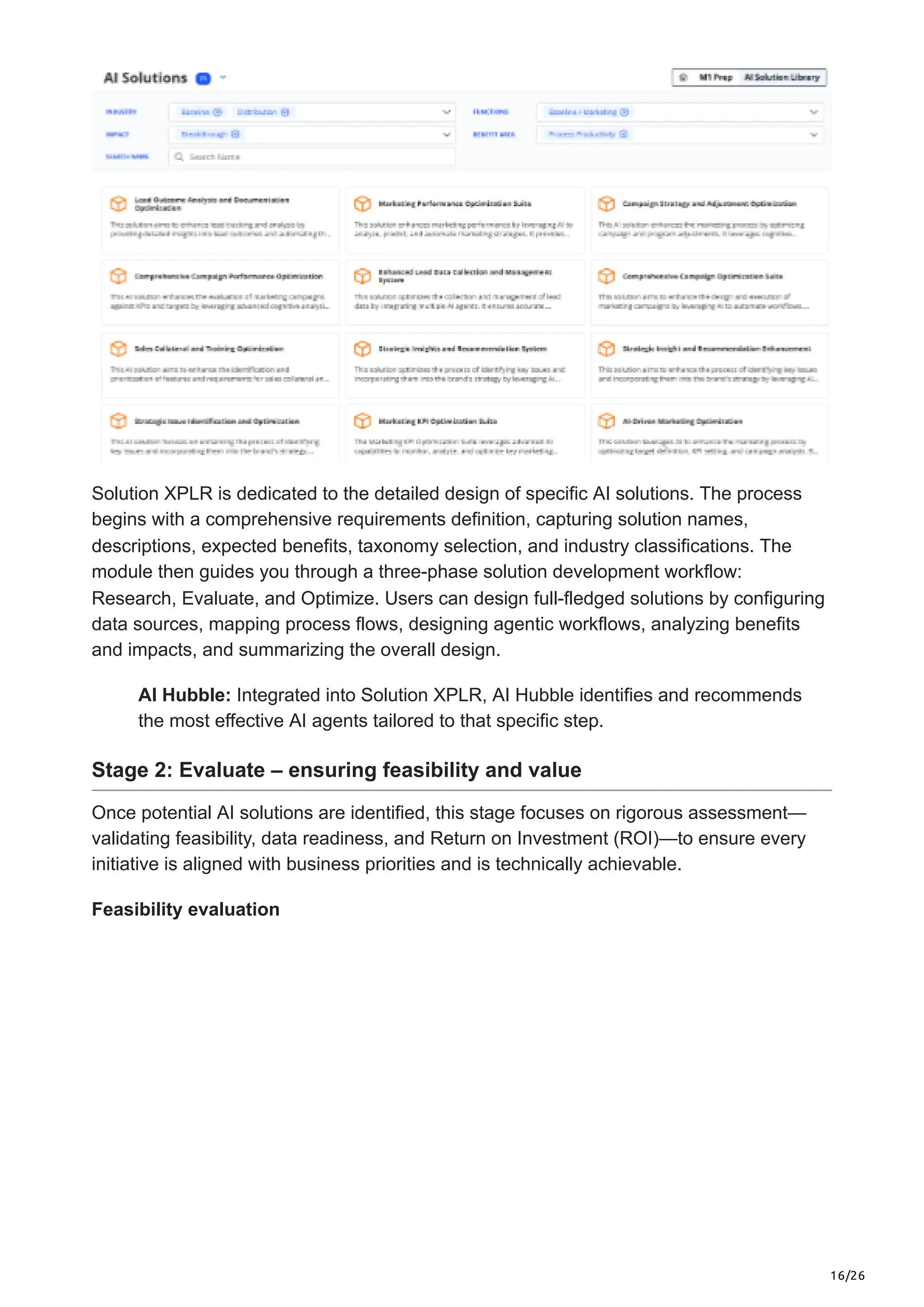 16/26
Solution XPLR is dedicated to the detailed design of specific AI solutions. The process
begins with a comprehensive requirements definition, capturing solution names,
descriptions, expected benefits, taxonomy selection, and industry classifications. The
module then guides you through a three-phase solution development workflow:
Research, Evaluate, and Optimize. Users can design full-fledged solutions by configuring
data sources, mapping process flows, designing agentic workflows, analyzing benefits
and impacts, and summarizing the overall design.
AI Hubble: Integrated into Solution XPLR, AI Hubble identifies and recommends
the most effective AI agents tailored to that specific step.
Stage 2: Evaluate – ensuring feasibility and value
Once potential AI solutions are identified, this stage focuses on rigorous assessment—
validating feasibility, data readiness, and Return on Investment (ROI)—to ensure every
initiative is aligned with business priorities and is technically achievable.
Feasibility evaluation
 