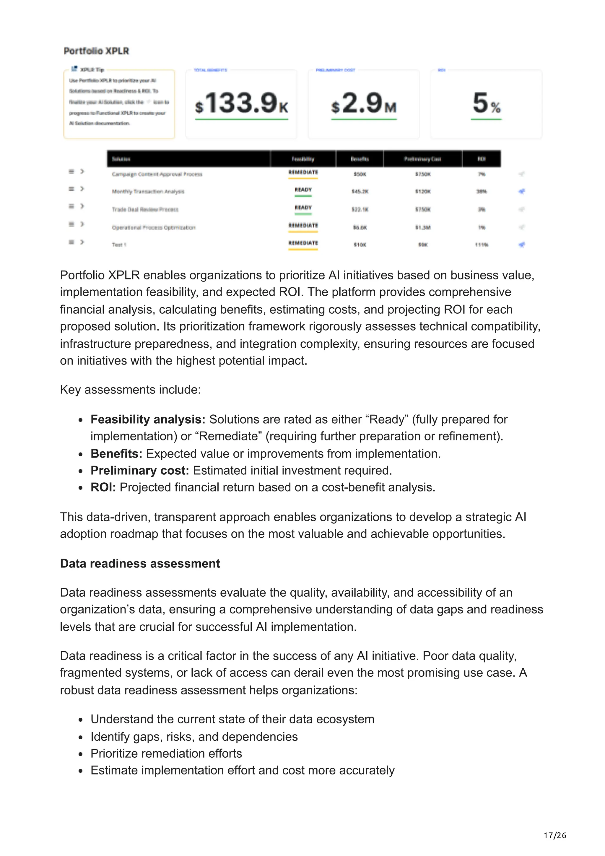 17/26
Portfolio XPLR enables organizations to prioritize AI initiatives based on business value,
implementation feasibility, and expected ROI. The platform provides comprehensive
financial analysis, calculating benefits, estimating costs, and projecting ROI for each
proposed solution. Its prioritization framework rigorously assesses technical compatibility,
infrastructure preparedness, and integration complexity, ensuring resources are focused
on initiatives with the highest potential impact.
Key assessments include:
Feasibility analysis: Solutions are rated as either “Ready” (fully prepared for
implementation) or “Remediate” (requiring further preparation or refinement).
Benefits: Expected value or improvements from implementation.
Preliminary cost: Estimated initial investment required.
ROI: Projected financial return based on a cost-benefit analysis.
This data-driven, transparent approach enables organizations to develop a strategic AI
adoption roadmap that focuses on the most valuable and achievable opportunities.
Data readiness assessment
Data readiness assessments evaluate the quality, availability, and accessibility of an
organization’s data, ensuring a comprehensive understanding of data gaps and readiness
levels that are crucial for successful AI implementation.
Data readiness is a critical factor in the success of any AI initiative. Poor data quality,
fragmented systems, or lack of access can derail even the most promising use case. A
robust data readiness assessment helps organizations:
Understand the current state of their data ecosystem
Identify gaps, risks, and dependencies
Prioritize remediation efforts
Estimate implementation effort and cost more accurately
 