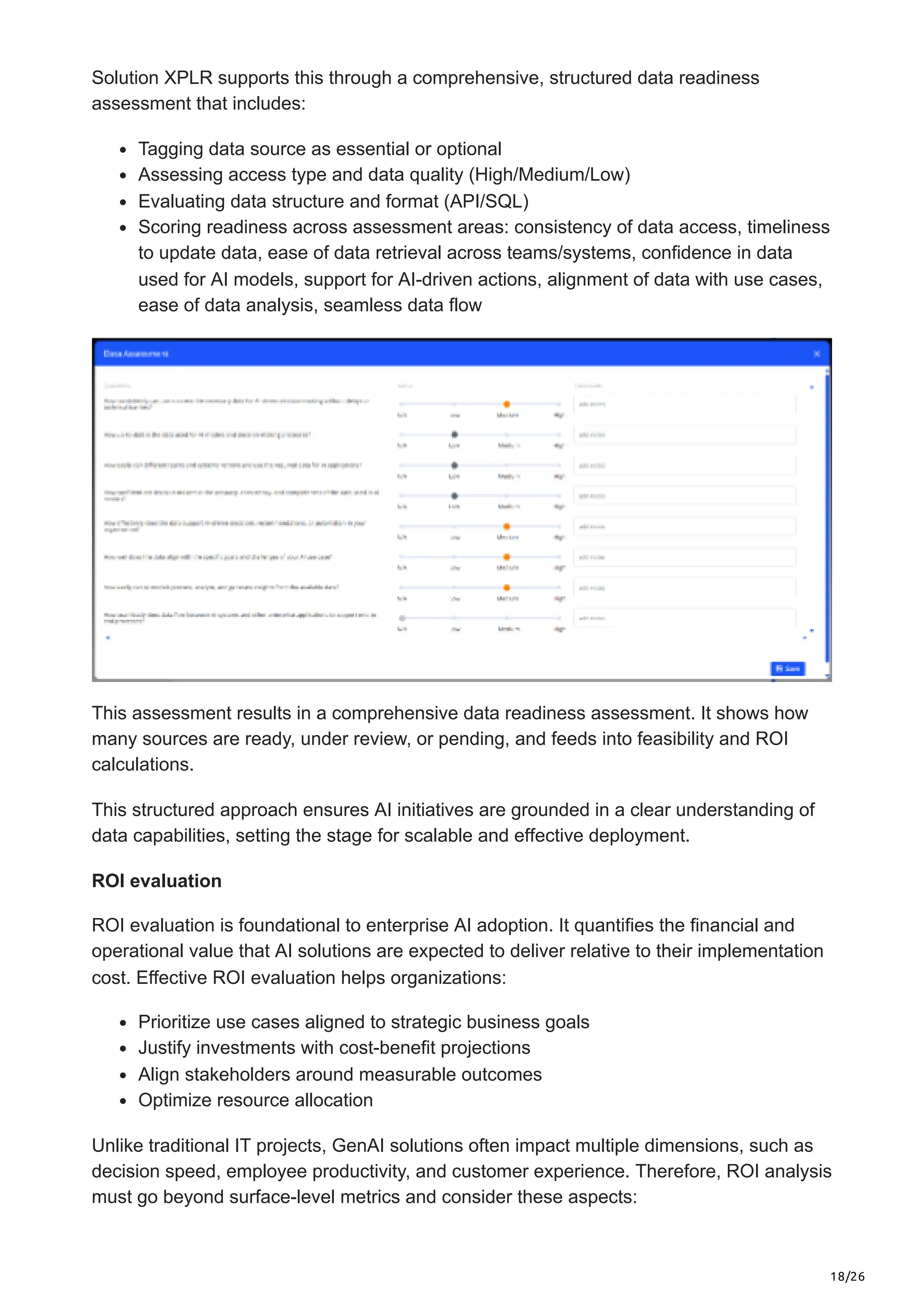 18/26
Solution XPLR supports this through a comprehensive, structured data readiness
assessment that includes:
Tagging data source as essential or optional
Assessing access type and data quality (High/Medium/Low)
Evaluating data structure and format (API/SQL)
Scoring readiness across assessment areas: consistency of data access, timeliness
to update data, ease of data retrieval across teams/systems, confidence in data
used for AI models, support for AI-driven actions, alignment of data with use cases,
ease of data analysis, seamless data flow
This assessment results in a comprehensive data readiness assessment. It shows how
many sources are ready, under review, or pending, and feeds into feasibility and ROI
calculations.
This structured approach ensures AI initiatives are grounded in a clear understanding of
data capabilities, setting the stage for scalable and effective deployment.
ROI evaluation
ROI evaluation is foundational to enterprise AI adoption. It quantifies the financial and
operational value that AI solutions are expected to deliver relative to their implementation
cost. Effective ROI evaluation helps organizations:
Prioritize use cases aligned to strategic business goals
Justify investments with cost-benefit projections
Align stakeholders around measurable outcomes
Optimize resource allocation
Unlike traditional IT projects, GenAI solutions often impact multiple dimensions, such as
decision speed, employee productivity, and customer experience. Therefore, ROI analysis
must go beyond surface-level metrics and consider these aspects:
 