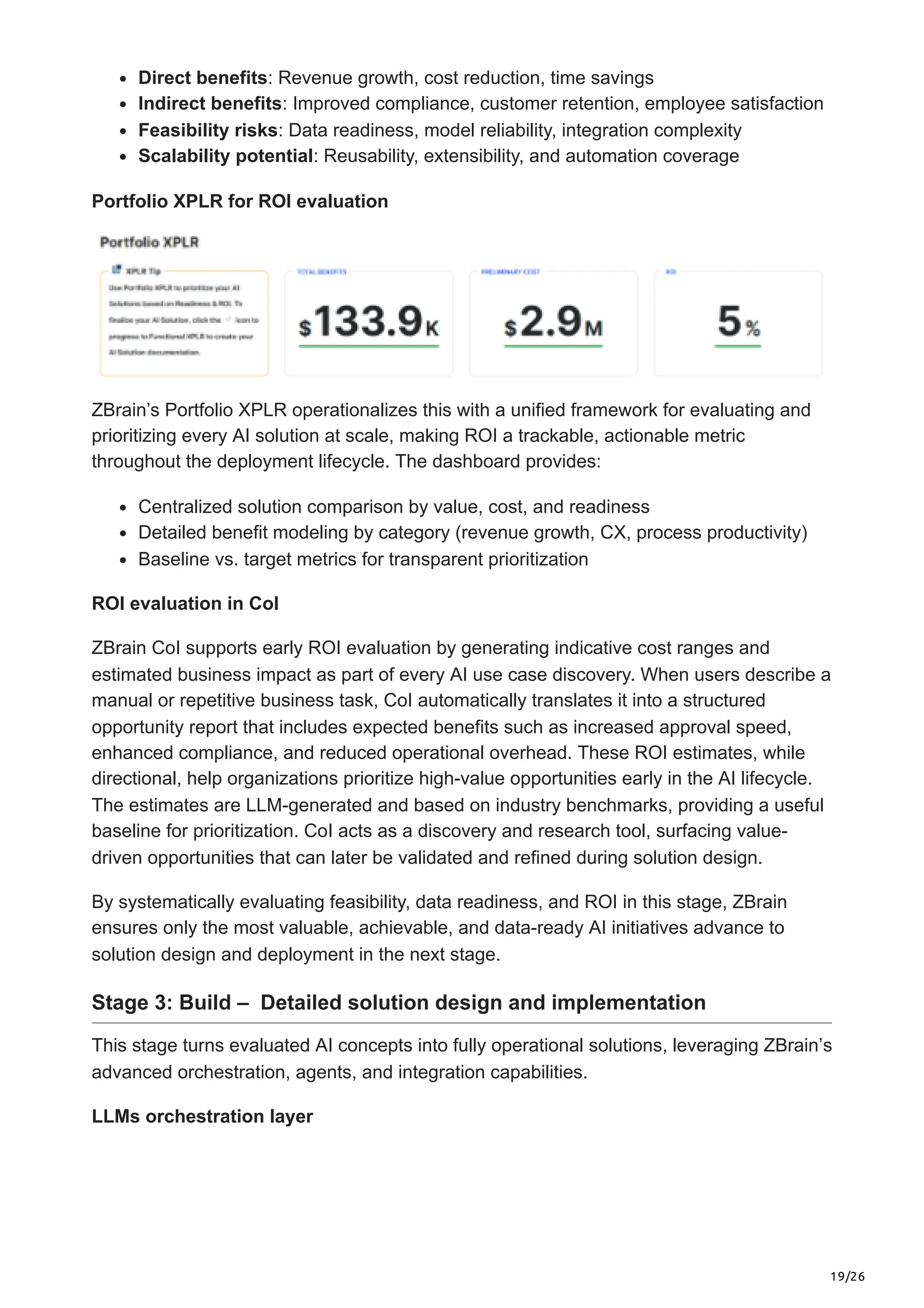 19/26
Direct benefits: Revenue growth, cost reduction, time savings
Indirect benefits: Improved compliance, customer retention, employee satisfaction
Feasibility risks: Data readiness, model reliability, integration complexity
Scalability potential: Reusability, extensibility, and automation coverage
Portfolio XPLR for ROI evaluation
ZBrain’s Portfolio XPLR operationalizes this with a unified framework for evaluating and
prioritizing every AI solution at scale, making ROI a trackable, actionable metric
throughout the deployment lifecycle. The dashboard provides:
Centralized solution comparison by value, cost, and readiness
Detailed benefit modeling by category (revenue growth, CX, process productivity)
Baseline vs. target metrics for transparent prioritization
ROI evaluation in CoI
ZBrain CoI supports early ROI evaluation by generating indicative cost ranges and
estimated business impact as part of every AI use case discovery. When users describe a
manual or repetitive business task, CoI automatically translates it into a structured
opportunity report that includes expected benefits such as increased approval speed,
enhanced compliance, and reduced operational overhead. These ROI estimates, while
directional, help organizations prioritize high-value opportunities early in the AI lifecycle.
The estimates are LLM-generated and based on industry benchmarks, providing a useful
baseline for prioritization. CoI acts as a discovery and research tool, surfacing value-
driven opportunities that can later be validated and refined during solution design.
By systematically evaluating feasibility, data readiness, and ROI in this stage, ZBrain
ensures only the most valuable, achievable, and data-ready AI initiatives advance to
solution design and deployment in the next stage.
Stage 3: Build – Detailed solution design and implementation
This stage turns evaluated AI concepts into fully operational solutions, leveraging ZBrain’s
advanced orchestration, agents, and integration capabilities.
LLMs orchestration layer
 