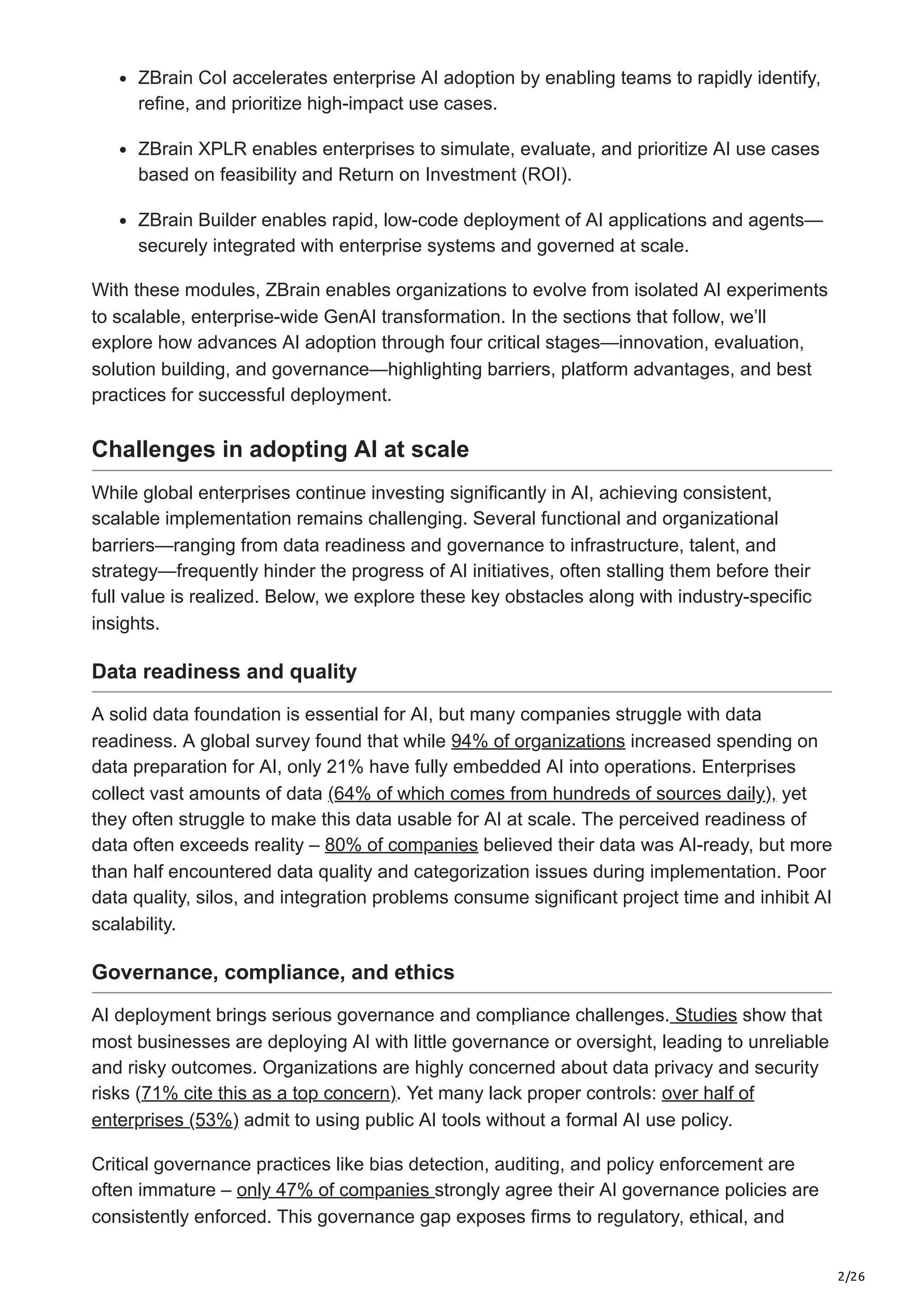 2/26
ZBrain CoI accelerates enterprise AI adoption by enabling teams to rapidly identify,
refine, and prioritize high-impact use cases.
ZBrain XPLR enables enterprises to simulate, evaluate, and prioritize AI use cases
based on feasibility and Return on Investment (ROI).
ZBrain Builder enables rapid, low-code deployment of AI applications and agents—
securely integrated with enterprise systems and governed at scale.
With these modules, ZBrain enables organizations to evolve from isolated AI experiments
to scalable, enterprise-wide GenAI transformation. In the sections that follow, we’ll
explore how advances AI adoption through four critical stages—innovation, evaluation,
solution building, and governance—highlighting barriers, platform advantages, and best
practices for successful deployment.
Challenges in adopting AI at scale
While global enterprises continue investing significantly in AI, achieving consistent,
scalable implementation remains challenging. Several functional and organizational
barriers—ranging from data readiness and governance to infrastructure, talent, and
strategy—frequently hinder the progress of AI initiatives, often stalling them before their
full value is realized. Below, we explore these key obstacles along with industry-specific
insights.
Data readiness and quality
A solid data foundation is essential for AI, but many companies struggle with data
readiness. A global survey found that while 94% of organizations increased spending on
data preparation for AI, only 21% have fully embedded AI into operations. Enterprises
collect vast amounts of data (64% of which comes from hundreds of sources daily), yet
they often struggle to make this data usable for AI at scale. The perceived readiness of
data often exceeds reality – 80% of companies believed their data was AI-ready, but more
than half encountered data quality and categorization issues during implementation. Poor
data quality, silos, and integration problems consume significant project time and inhibit AI
scalability.
Governance, compliance, and ethics
AI deployment brings serious governance and compliance challenges. Studies show that
most businesses are deploying AI with little governance or oversight, leading to unreliable
and risky outcomes. Organizations are highly concerned about data privacy and security
risks (71% cite this as a top concern). Yet many lack proper controls: over half of
enterprises (53%) admit to using public AI tools without a formal AI use policy.
Critical governance practices like bias detection, auditing, and policy enforcement are
often immature – only 47% of companies strongly agree their AI governance policies are
consistently enforced. This governance gap exposes firms to regulatory, ethical, and
 