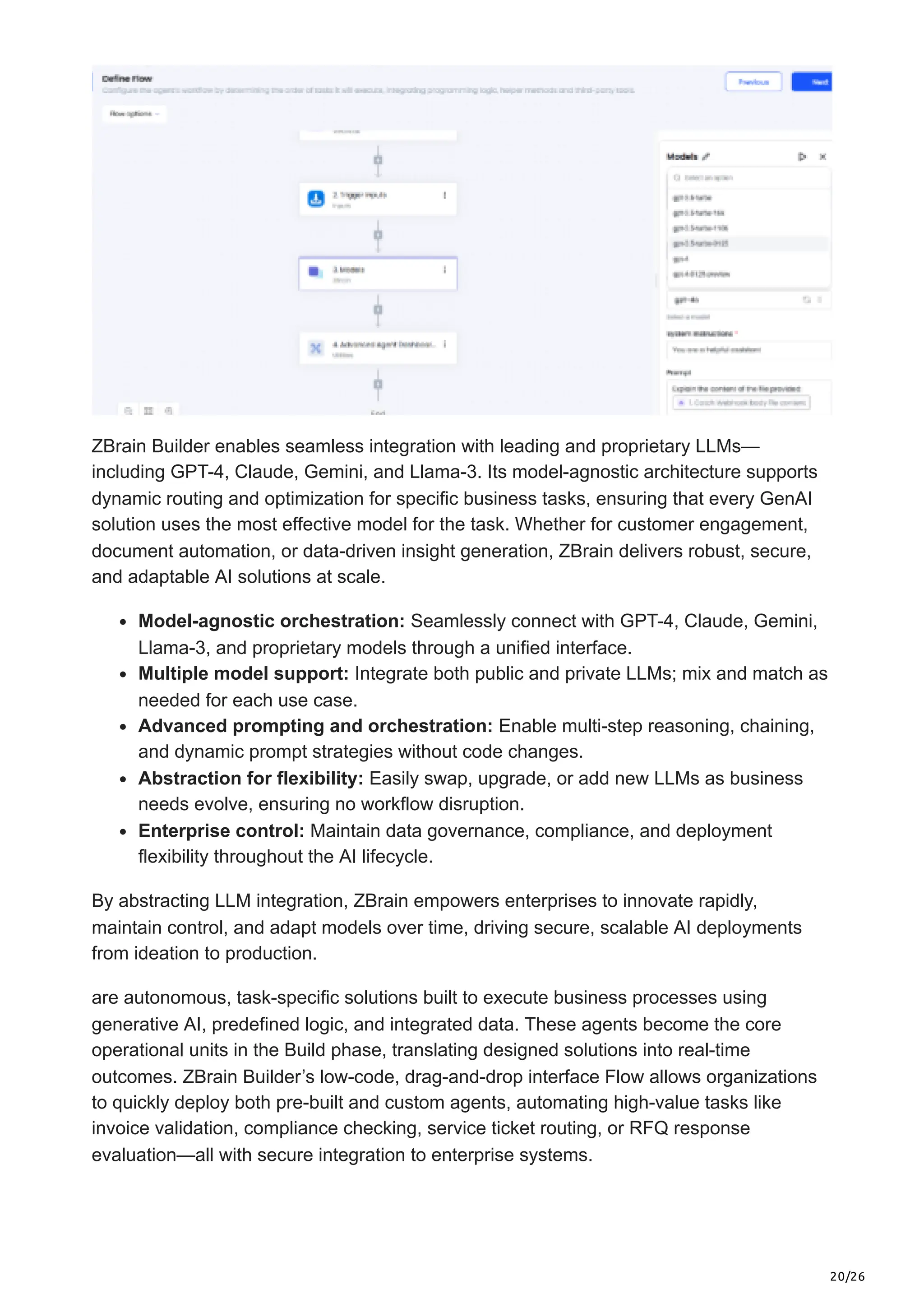 20/26
ZBrain Builder enables seamless integration with leading and proprietary LLMs—
including GPT-4, Claude, Gemini, and Llama-3. Its model-agnostic architecture supports
dynamic routing and optimization for specific business tasks, ensuring that every GenAI
solution uses the most effective model for the task. Whether for customer engagement,
document automation, or data-driven insight generation, ZBrain delivers robust, secure,
and adaptable AI solutions at scale.
Model-agnostic orchestration: Seamlessly connect with GPT-4, Claude, Gemini,
Llama-3, and proprietary models through a unified interface.
Multiple model support: Integrate both public and private LLMs; mix and match as
needed for each use case.
Advanced prompting and orchestration: Enable multi-step reasoning, chaining,
and dynamic prompt strategies without code changes.
Abstraction for flexibility: Easily swap, upgrade, or add new LLMs as business
needs evolve, ensuring no workflow disruption.
Enterprise control: Maintain data governance, compliance, and deployment
flexibility throughout the AI lifecycle.
By abstracting LLM integration, ZBrain empowers enterprises to innovate rapidly,
maintain control, and adapt models over time, driving secure, scalable AI deployments
from ideation to production.
are autonomous, task-specific solutions built to execute business processes using
generative AI, predefined logic, and integrated data. These agents become the core
operational units in the Build phase, translating designed solutions into real-time
outcomes. ZBrain Builder’s low-code, drag-and-drop interface Flow allows organizations
to quickly deploy both pre-built and custom agents, automating high-value tasks like
invoice validation, compliance checking, service ticket routing, or RFQ response
evaluation—all with secure integration to enterprise systems.
 