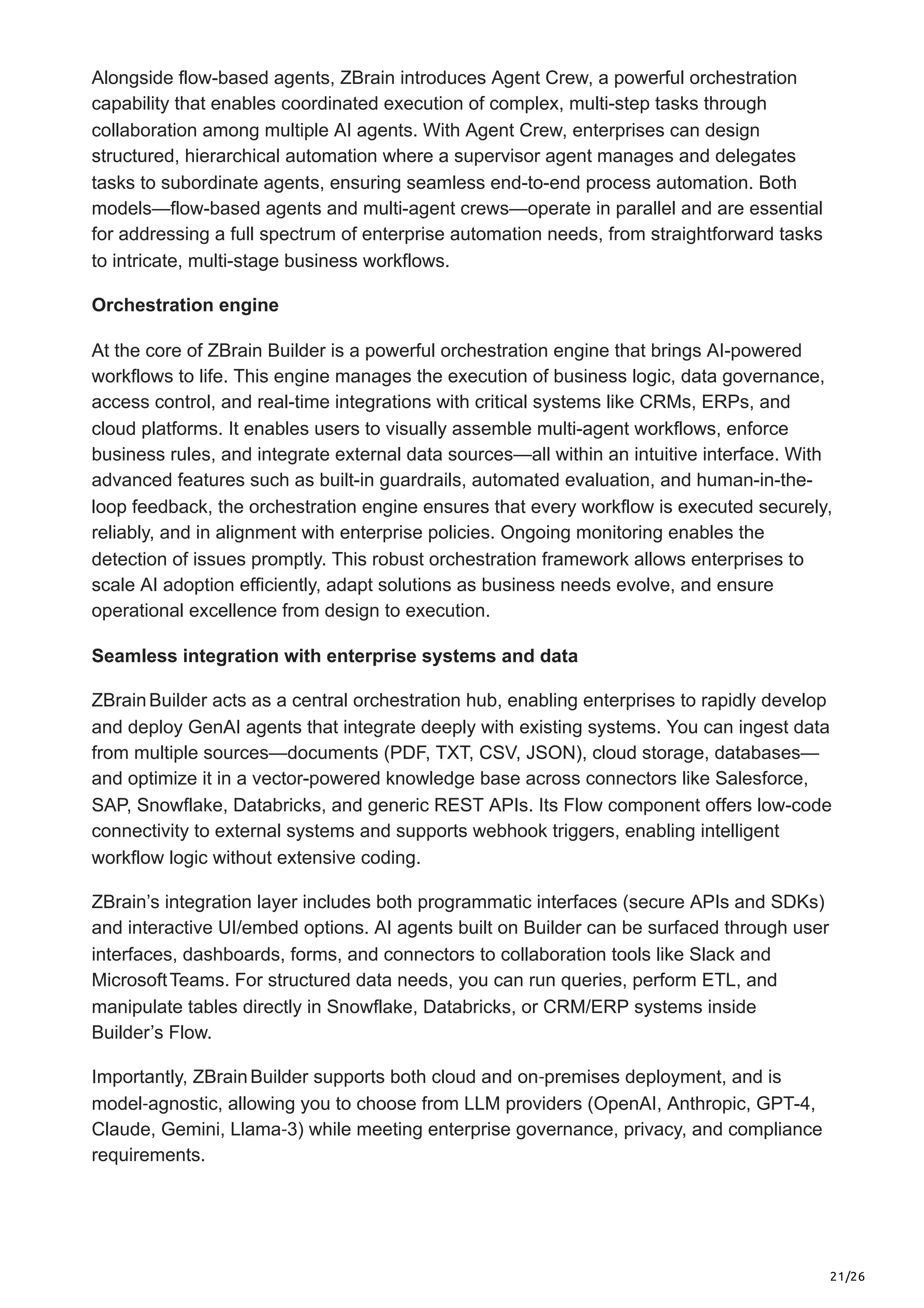 21/26
Alongside flow-based agents, ZBrain introduces Agent Crew, a powerful orchestration
capability that enables coordinated execution of complex, multi-step tasks through
collaboration among multiple AI agents. With Agent Crew, enterprises can design
structured, hierarchical automation where a supervisor agent manages and delegates
tasks to subordinate agents, ensuring seamless end-to-end process automation. Both
models—flow-based agents and multi-agent crews—operate in parallel and are essential
for addressing a full spectrum of enterprise automation needs, from straightforward tasks
to intricate, multi-stage business workflows.
Orchestration engine
At the core of ZBrain Builder is a powerful orchestration engine that brings AI-powered
workflows to life. This engine manages the execution of business logic, data governance,
access control, and real-time integrations with critical systems like CRMs, ERPs, and
cloud platforms. It enables users to visually assemble multi-agent workflows, enforce
business rules, and integrate external data sources—all within an intuitive interface. With
advanced features such as built-in guardrails, automated evaluation, and human-in-the-
loop feedback, the orchestration engine ensures that every workflow is executed securely,
reliably, and in alignment with enterprise policies. Ongoing monitoring enables the
detection of issues promptly. This robust orchestration framework allows enterprises to
scale AI adoption efficiently, adapt solutions as business needs evolve, and ensure
operational excellence from design to execution.
Seamless integration with enterprise systems and data
ZBrainBuilder acts as a central orchestration hub, enabling enterprises to rapidly develop
and deploy GenAI agents that integrate deeply with existing systems. You can ingest data
from multiple sources—documents (PDF, TXT, CSV, JSON), cloud storage, databases—
and optimize it in a vector-powered knowledge base across connectors like Salesforce,
SAP, Snowflake, Databricks, and generic REST APIs. Its Flow component offers low-code
connectivity to external systems and supports webhook triggers, enabling intelligent
workflow logic without extensive coding.
ZBrain’s integration layer includes both programmatic interfaces (secure APIs and SDKs)
and interactive UI/embed options. AI agents built on Builder can be surfaced through user
interfaces, dashboards, forms, and connectors to collaboration tools like Slack and
MicrosoftTeams. For structured data needs, you can run queries, perform ETL, and
manipulate tables directly in Snowflake, Databricks, or CRM/ERP systems inside
Builder’s Flow.
Importantly, ZBrainBuilder supports both cloud and on‑premises deployment, and is
model‑agnostic, allowing you to choose from LLM providers (OpenAI, Anthropic, GPT-4,
Claude, Gemini, Llama‑3) while meeting enterprise governance, privacy, and compliance
requirements.
 