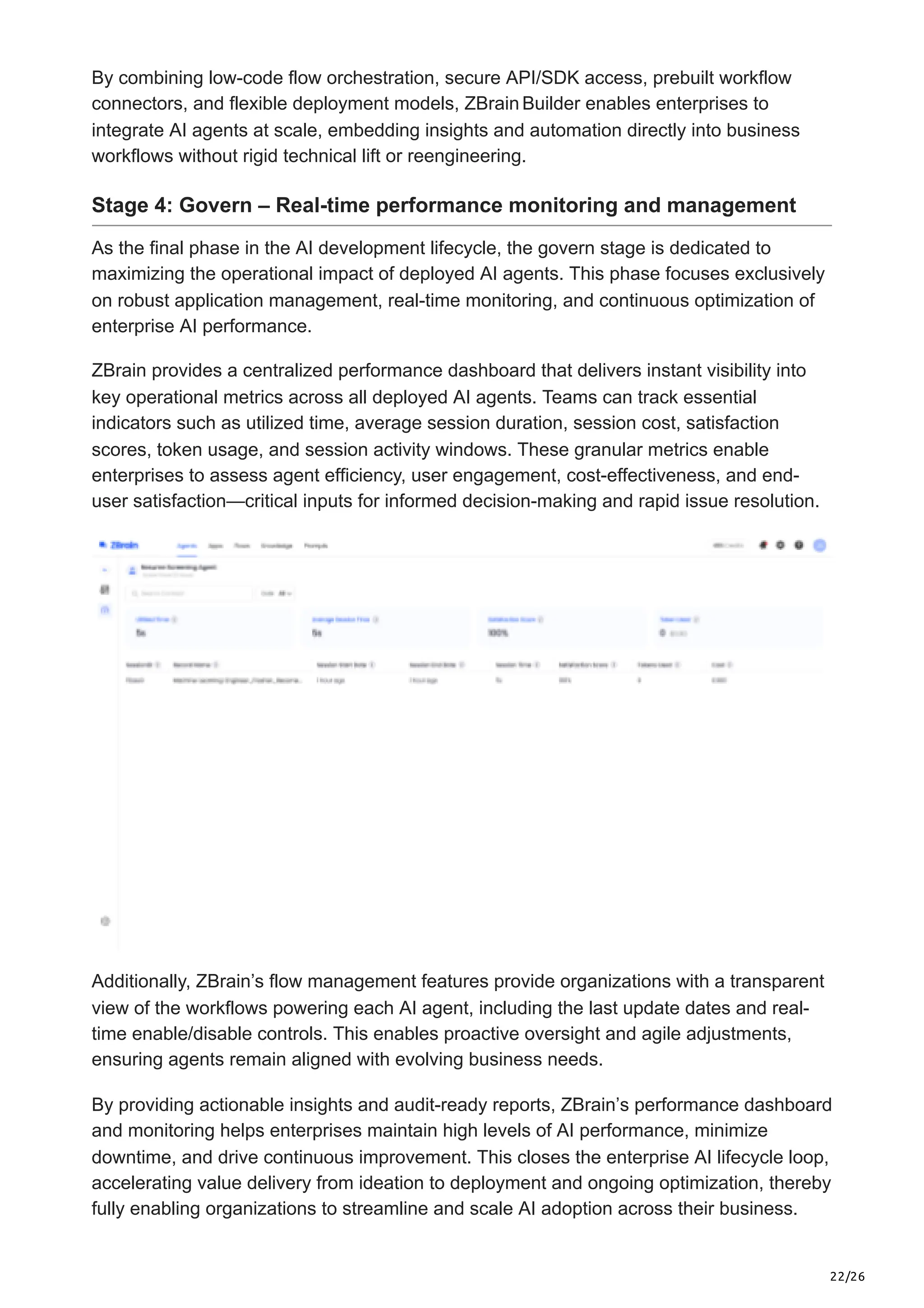 22/26
By combining low-code flow orchestration, secure API/SDK access, prebuilt workflow
connectors, and flexible deployment models, ZBrainBuilder enables enterprises to
integrate AI agents at scale, embedding insights and automation directly into business
workflows without rigid technical lift or reengineering.
Stage 4: Govern – Real-time performance monitoring and management
As the final phase in the AI development lifecycle, the govern stage is dedicated to
maximizing the operational impact of deployed AI agents. This phase focuses exclusively
on robust application management, real-time monitoring, and continuous optimization of
enterprise AI performance.
ZBrain provides a centralized performance dashboard that delivers instant visibility into
key operational metrics across all deployed AI agents. Teams can track essential
indicators such as utilized time, average session duration, session cost, satisfaction
scores, token usage, and session activity windows. These granular metrics enable
enterprises to assess agent efficiency, user engagement, cost-effectiveness, and end-
user satisfaction—critical inputs for informed decision-making and rapid issue resolution.
Additionally, ZBrain’s flow management features provide organizations with a transparent
view of the workflows powering each AI agent, including the last update dates and real-
time enable/disable controls. This enables proactive oversight and agile adjustments,
ensuring agents remain aligned with evolving business needs.
By providing actionable insights and audit-ready reports, ZBrain’s performance dashboard
and monitoring helps enterprises maintain high levels of AI performance, minimize
downtime, and drive continuous improvement. This closes the enterprise AI lifecycle loop,
accelerating value delivery from ideation to deployment and ongoing optimization, thereby
fully enabling organizations to streamline and scale AI adoption across their business.
 