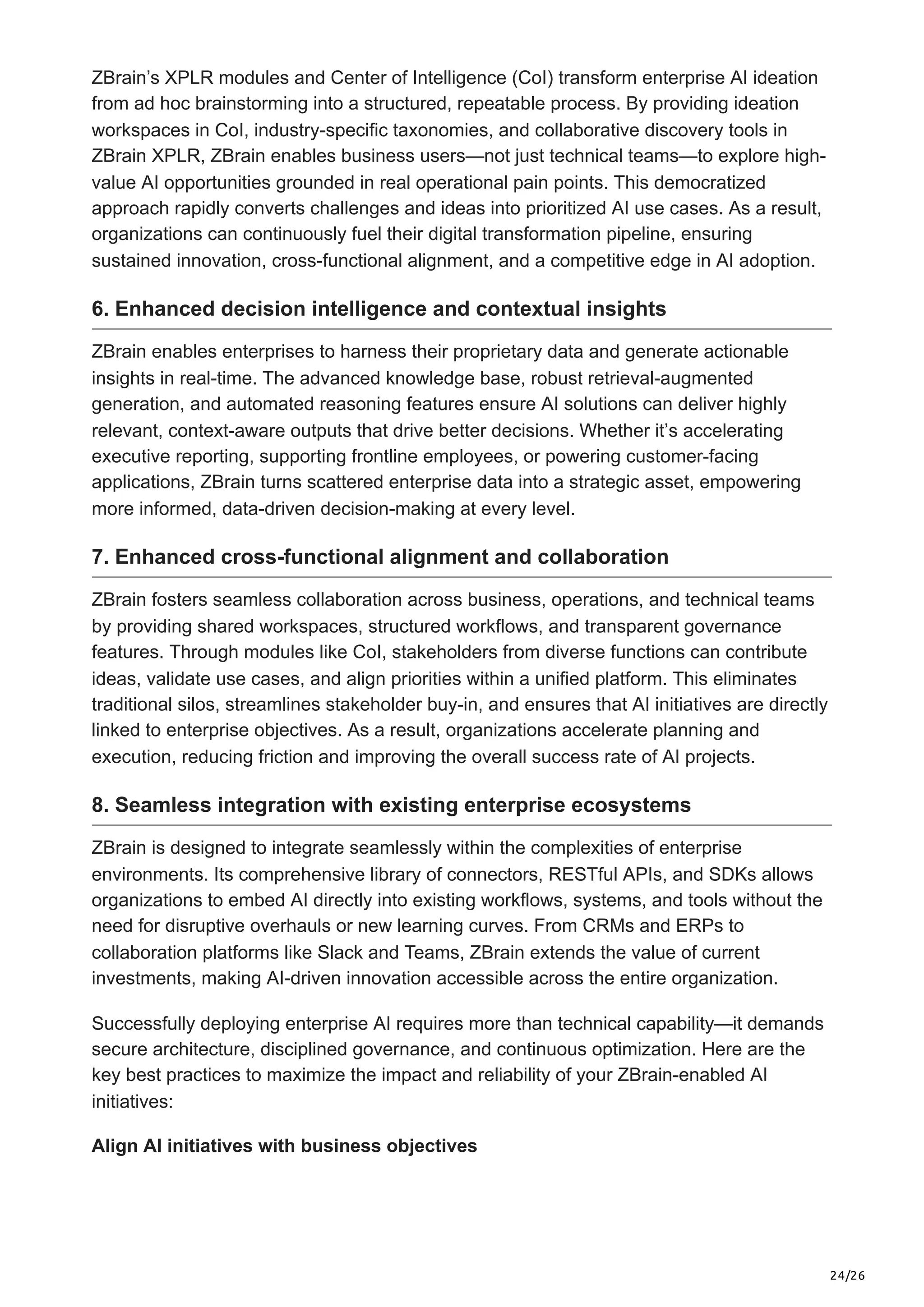 24/26
ZBrain’s XPLR modules and Center of Intelligence (CoI) transform enterprise AI ideation
from ad hoc brainstorming into a structured, repeatable process. By providing ideation
workspaces in CoI, industry-specific taxonomies, and collaborative discovery tools in
ZBrain XPLR, ZBrain enables business users—not just technical teams—to explore high-
value AI opportunities grounded in real operational pain points. This democratized
approach rapidly converts challenges and ideas into prioritized AI use cases. As a result,
organizations can continuously fuel their digital transformation pipeline, ensuring
sustained innovation, cross-functional alignment, and a competitive edge in AI adoption.
6. Enhanced decision intelligence and contextual insights
ZBrain enables enterprises to harness their proprietary data and generate actionable
insights in real-time. The advanced knowledge base, robust retrieval-augmented
generation, and automated reasoning features ensure AI solutions can deliver highly
relevant, context-aware outputs that drive better decisions. Whether it’s accelerating
executive reporting, supporting frontline employees, or powering customer-facing
applications, ZBrain turns scattered enterprise data into a strategic asset, empowering
more informed, data-driven decision-making at every level.
7. Enhanced cross-functional alignment and collaboration
ZBrain fosters seamless collaboration across business, operations, and technical teams
by providing shared workspaces, structured workflows, and transparent governance
features. Through modules like CoI, stakeholders from diverse functions can contribute
ideas, validate use cases, and align priorities within a unified platform. This eliminates
traditional silos, streamlines stakeholder buy-in, and ensures that AI initiatives are directly
linked to enterprise objectives. As a result, organizations accelerate planning and
execution, reducing friction and improving the overall success rate of AI projects.
8. Seamless integration with existing enterprise ecosystems
ZBrain is designed to integrate seamlessly within the complexities of enterprise
environments. Its comprehensive library of connectors, RESTful APIs, and SDKs allows
organizations to embed AI directly into existing workflows, systems, and tools without the
need for disruptive overhauls or new learning curves. From CRMs and ERPs to
collaboration platforms like Slack and Teams, ZBrain extends the value of current
investments, making AI-driven innovation accessible across the entire organization.
Successfully deploying enterprise AI requires more than technical capability—it demands
secure architecture, disciplined governance, and continuous optimization. Here are the
key best practices to maximize the impact and reliability of your ZBrain-enabled AI
initiatives:
Align AI initiatives with business objectives
 