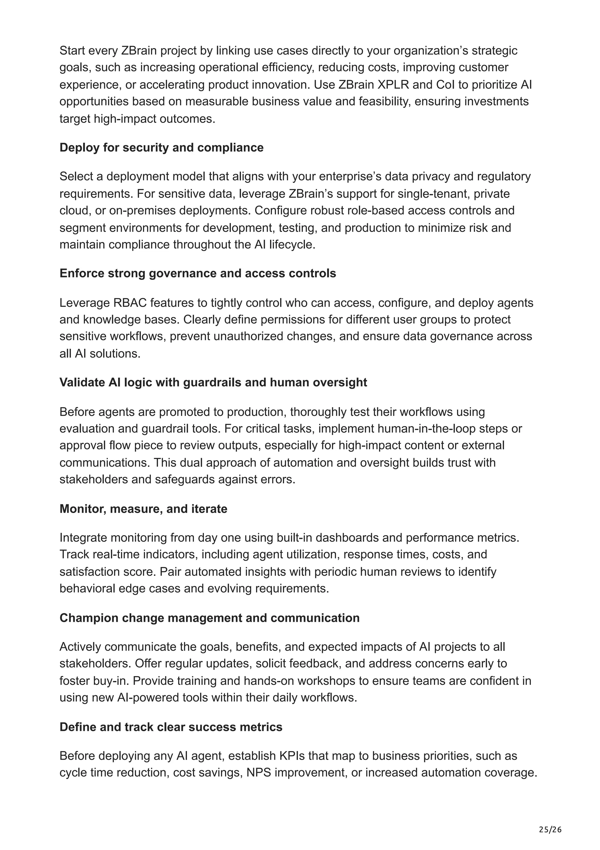 25/26
Start every ZBrain project by linking use cases directly to your organization’s strategic
goals, such as increasing operational efficiency, reducing costs, improving customer
experience, or accelerating product innovation. Use ZBrain XPLR and CoI to prioritize AI
opportunities based on measurable business value and feasibility, ensuring investments
target high-impact outcomes.
Deploy for security and compliance
Select a deployment model that aligns with your enterprise’s data privacy and regulatory
requirements. For sensitive data, leverage ZBrain’s support for single-tenant, private
cloud, or on-premises deployments. Configure robust role-based access controls and
segment environments for development, testing, and production to minimize risk and
maintain compliance throughout the AI lifecycle.
Enforce strong governance and access controls
Leverage RBAC features to tightly control who can access, configure, and deploy agents
and knowledge bases. Clearly define permissions for different user groups to protect
sensitive workflows, prevent unauthorized changes, and ensure data governance across
all AI solutions.
Validate AI logic with guardrails and human oversight
Before agents are promoted to production, thoroughly test their workflows using
evaluation and guardrail tools. For critical tasks, implement human-in-the-loop steps or
approval flow piece to review outputs, especially for high-impact content or external
communications. This dual approach of automation and oversight builds trust with
stakeholders and safeguards against errors.
Monitor, measure, and iterate
Integrate monitoring from day one using built-in dashboards and performance metrics.
Track real-time indicators, including agent utilization, response times, costs, and
satisfaction score. Pair automated insights with periodic human reviews to identify
behavioral edge cases and evolving requirements.
Champion change management and communication
Actively communicate the goals, benefits, and expected impacts of AI projects to all
stakeholders. Offer regular updates, solicit feedback, and address concerns early to
foster buy-in. Provide training and hands-on workshops to ensure teams are confident in
using new AI-powered tools within their daily workflows.
Define and track clear success metrics
Before deploying any AI agent, establish KPIs that map to business priorities, such as
cycle time reduction, cost savings, NPS improvement, or increased automation coverage.
 