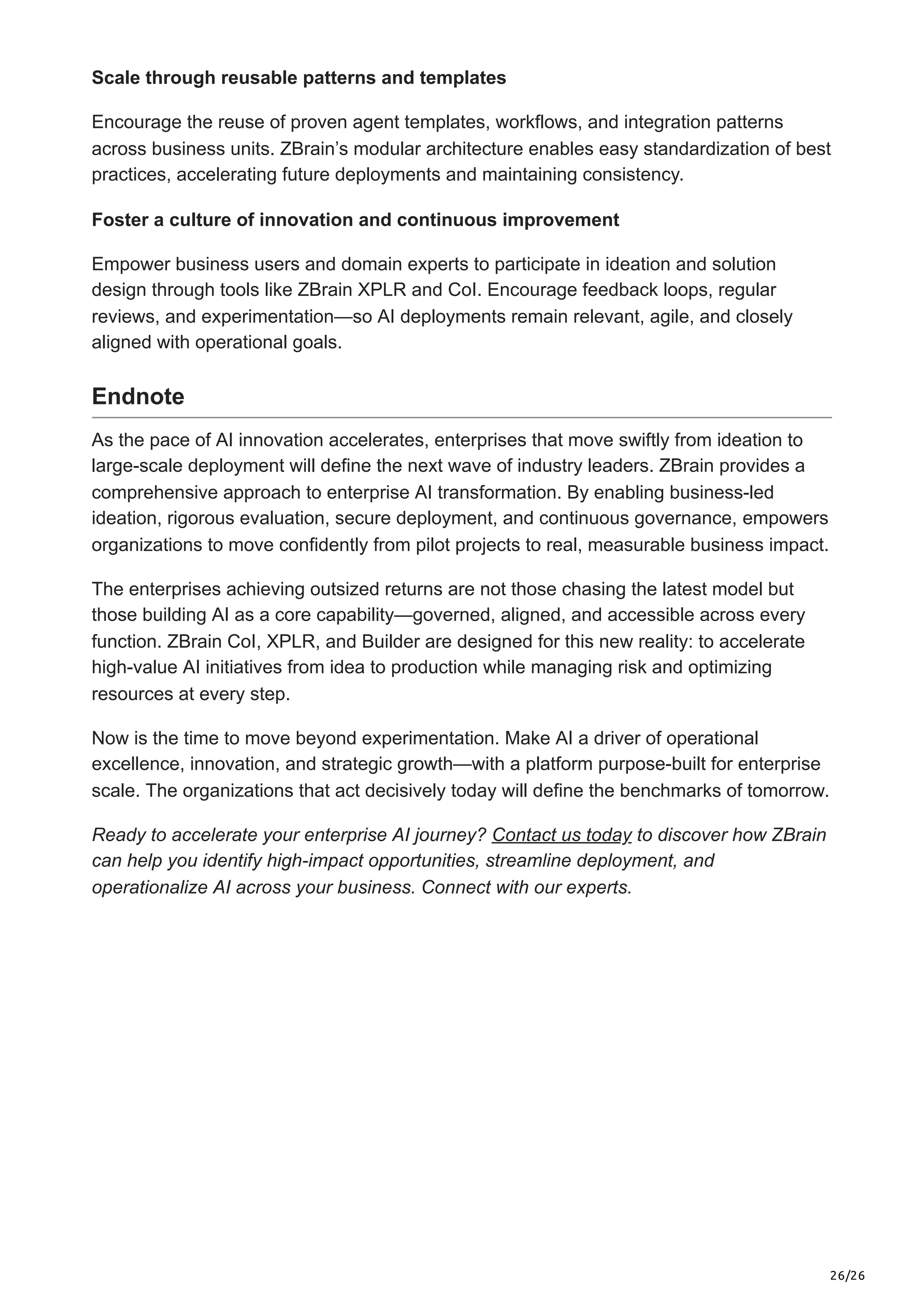 26/26
Scale through reusable patterns and templates
Encourage the reuse of proven agent templates, workflows, and integration patterns
across business units. ZBrain’s modular architecture enables easy standardization of best
practices, accelerating future deployments and maintaining consistency.
Foster a culture of innovation and continuous improvement
Empower business users and domain experts to participate in ideation and solution
design through tools like ZBrain XPLR and CoI. Encourage feedback loops, regular
reviews, and experimentation—so AI deployments remain relevant, agile, and closely
aligned with operational goals.
Endnote
As the pace of AI innovation accelerates, enterprises that move swiftly from ideation to
large-scale deployment will define the next wave of industry leaders. ZBrain provides a
comprehensive approach to enterprise AI transformation. By enabling business-led
ideation, rigorous evaluation, secure deployment, and continuous governance, empowers
organizations to move confidently from pilot projects to real, measurable business impact.
The enterprises achieving outsized returns are not those chasing the latest model but
those building AI as a core capability—governed, aligned, and accessible across every
function. ZBrain CoI, XPLR, and Builder are designed for this new reality: to accelerate
high-value AI initiatives from idea to production while managing risk and optimizing
resources at every step.
Now is the time to move beyond experimentation. Make AI a driver of operational
excellence, innovation, and strategic growth—with a platform purpose-built for enterprise
scale. The organizations that act decisively today will define the benchmarks of tomorrow.
Ready to accelerate your enterprise AI journey? Contact us today to discover how ZBrain
can help you identify high-impact opportunities, streamline deployment, and
operationalize AI across your business. Connect with our experts.
 