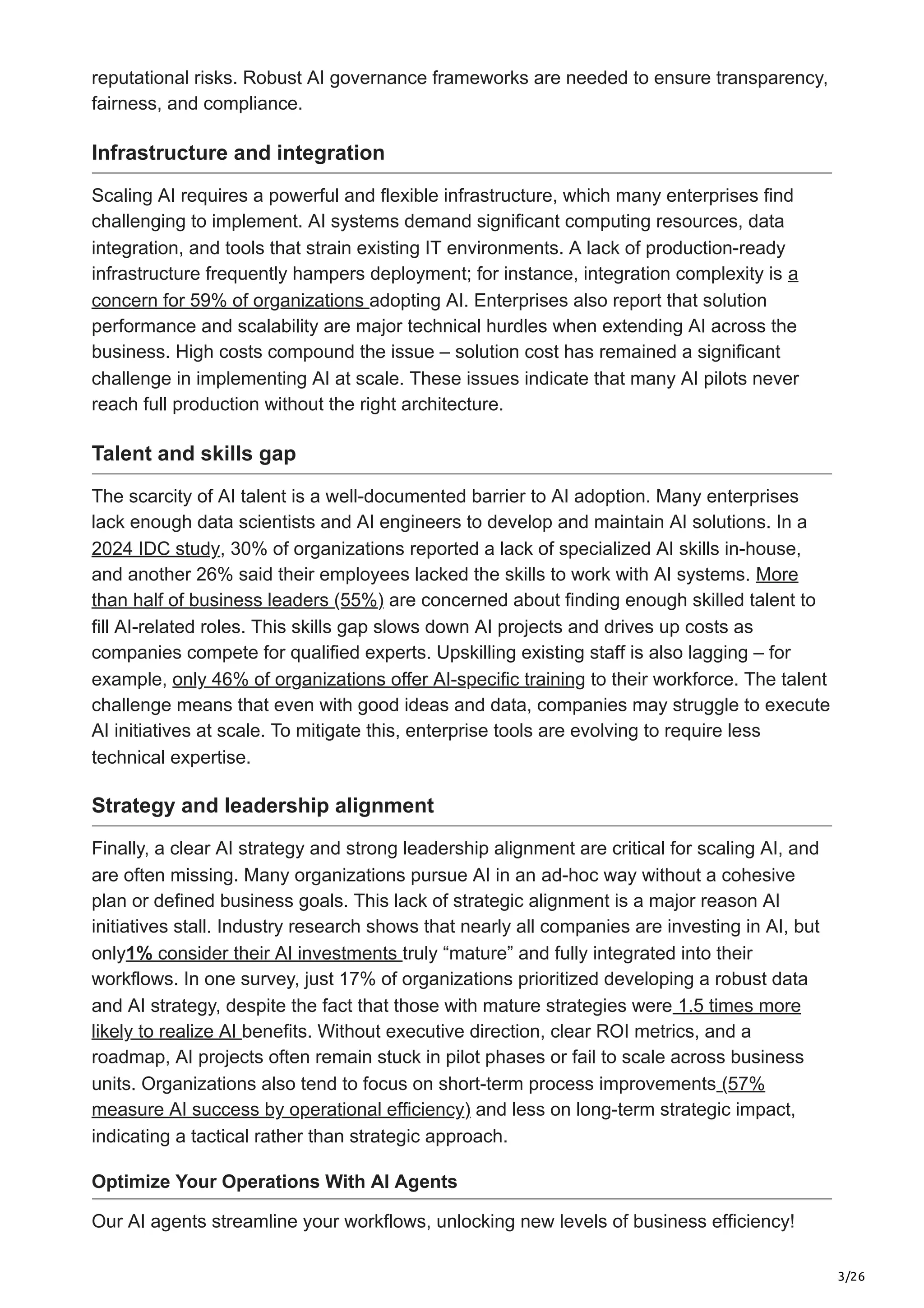 3/26
reputational risks. Robust AI governance frameworks are needed to ensure transparency,
fairness, and compliance.
Infrastructure and integration
Scaling AI requires a powerful and flexible infrastructure, which many enterprises find
challenging to implement. AI systems demand significant computing resources, data
integration, and tools that strain existing IT environments. A lack of production-ready
infrastructure frequently hampers deployment; for instance, integration complexity is a
concern for 59% of organizations adopting AI. Enterprises also report that solution
performance and scalability are major technical hurdles when extending AI across the
business. High costs compound the issue – solution cost has remained a significant
challenge in implementing AI at scale. These issues indicate that many AI pilots never
reach full production without the right architecture.
Talent and skills gap
The scarcity of AI talent is a well-documented barrier to AI adoption. Many enterprises
lack enough data scientists and AI engineers to develop and maintain AI solutions. In a
2024 IDC study, 30% of organizations reported a lack of specialized AI skills in-house,
and another 26% said their employees lacked the skills to work with AI systems. More
than half of business leaders (55%) are concerned about finding enough skilled talent to
fill AI-related roles. This skills gap slows down AI projects and drives up costs as
companies compete for qualified experts. Upskilling existing staff is also lagging – for
example, only 46% of organizations offer AI-specific training to their workforce. The talent
challenge means that even with good ideas and data, companies may struggle to execute
AI initiatives at scale. To mitigate this, enterprise tools are evolving to require less
technical expertise.
Strategy and leadership alignment
Finally, a clear AI strategy and strong leadership alignment are critical for scaling AI, and
are often missing. Many organizations pursue AI in an ad-hoc way without a cohesive
plan or defined business goals. This lack of strategic alignment is a major reason AI
initiatives stall. Industry research shows that nearly all companies are investing in AI, but
only1% consider their AI investments truly “mature” and fully integrated into their
workflows. In one survey, just 17% of organizations prioritized developing a robust data
and AI strategy, despite the fact that those with mature strategies were 1.5 times more
likely to realize AI benefits. Without executive direction, clear ROI metrics, and a
roadmap, AI projects often remain stuck in pilot phases or fail to scale across business
units. Organizations also tend to focus on short-term process improvements (57%
measure AI success by operational efficiency) and less on long-term strategic impact,
indicating a tactical rather than strategic approach.
Optimize Your Operations With AI Agents
Our AI agents streamline your workflows, unlocking new levels of business efficiency!
 
