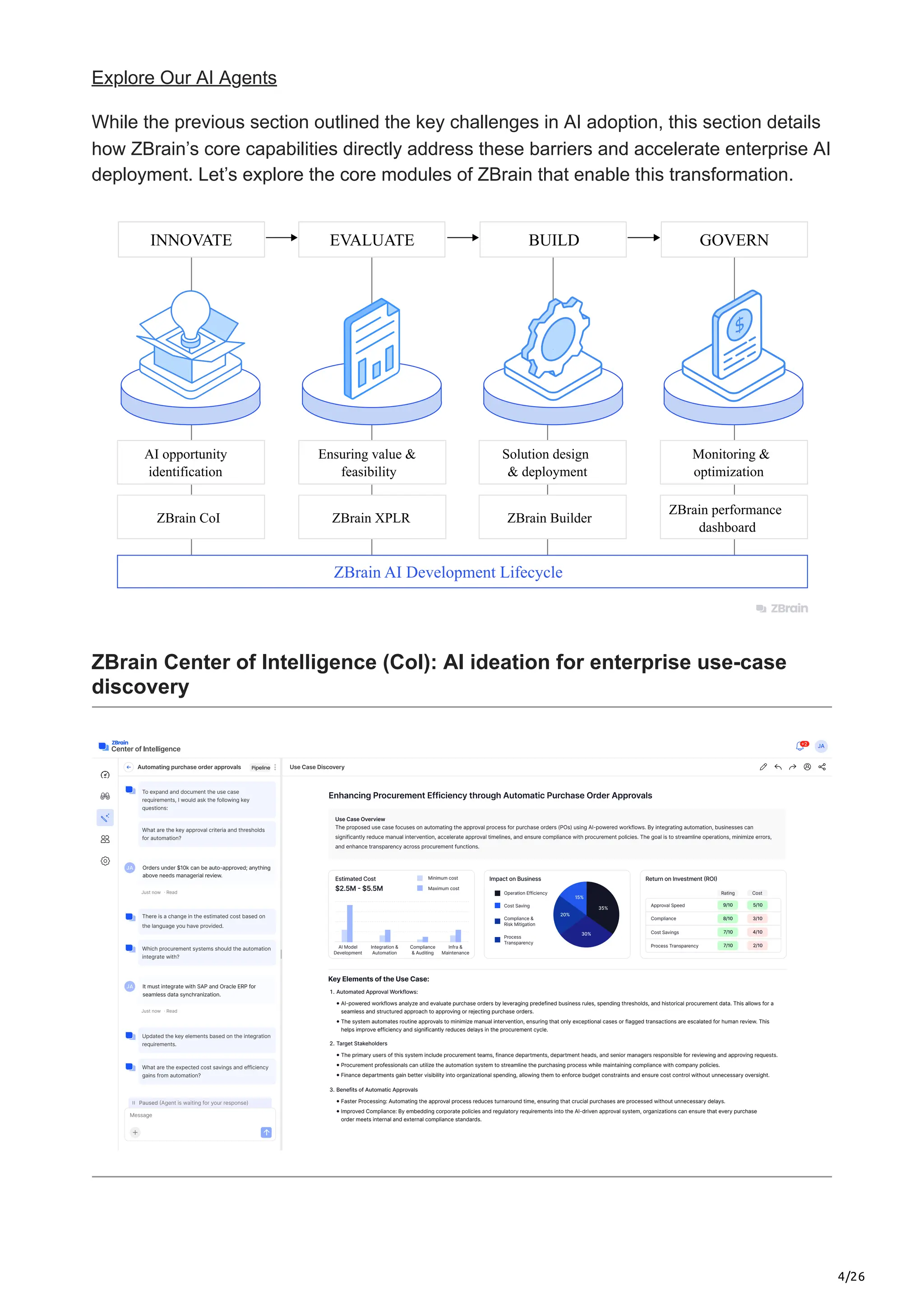4/26
Explore Our AI Agents
While the previous section outlined the key challenges in AI adoption, this section details
how ZBrain’s core capabilities directly address these barriers and accelerate enterprise AI
deployment. Let’s explore the core modules of ZBrain that enable this transformation.
ZBrain AI Development Lifecycle
INNOVATE EVALUATE BUILD GOVERN
Monitoring &
optimization
ZBrain performance
dashboard
Solution design
& deployment
ZBrain Builder
Ensuring value &
feasibility
ZBrain XPLR
AI opportunity
identification
ZBrain CoI
ZBrain Center of Intelligence (CoI): AI ideation for enterprise use-case
discovery
 