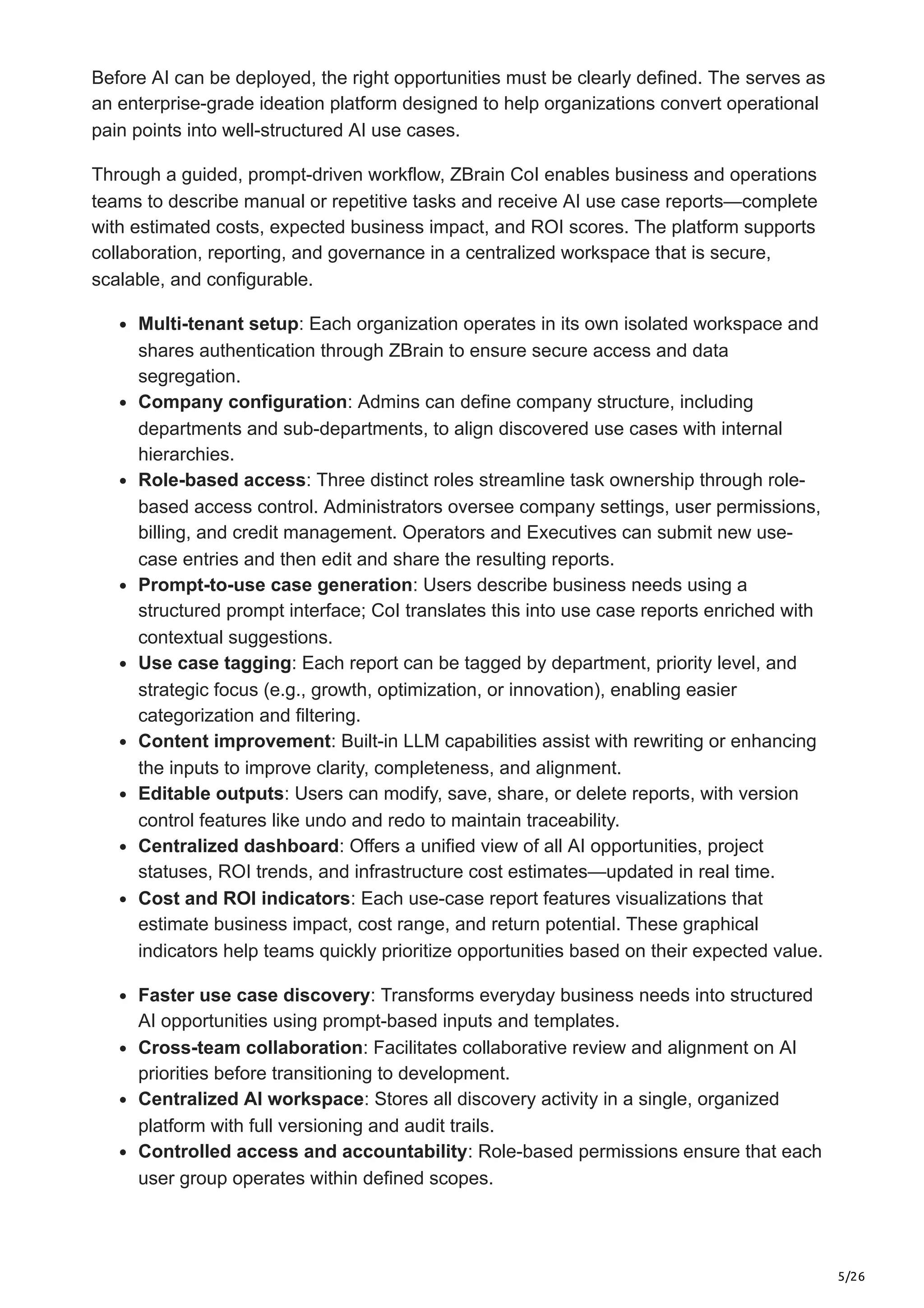 5/26
Before AI can be deployed, the right opportunities must be clearly defined. The serves as
an enterprise-grade ideation platform designed to help organizations convert operational
pain points into well-structured AI use cases.
Through a guided, prompt-driven workflow, ZBrain CoI enables business and operations
teams to describe manual or repetitive tasks and receive AI use case reports—complete
with estimated costs, expected business impact, and ROI scores. The platform supports
collaboration, reporting, and governance in a centralized workspace that is secure,
scalable, and configurable.
Multi-tenant setup: Each organization operates in its own isolated workspace and
shares authentication through ZBrain to ensure secure access and data
segregation.
Company configuration: Admins can define company structure, including
departments and sub-departments, to align discovered use cases with internal
hierarchies.
Role-based access: Three distinct roles streamline task ownership through role-
based access control. Administrators oversee company settings, user permissions,
billing, and credit management. Operators and Executives can submit new use-
case entries and then edit and share the resulting reports.
Prompt-to-use case generation: Users describe business needs using a
structured prompt interface; CoI translates this into use case reports enriched with
contextual suggestions.
Use case tagging: Each report can be tagged by department, priority level, and
strategic focus (e.g., growth, optimization, or innovation), enabling easier
categorization and filtering.
Content improvement: Built-in LLM capabilities assist with rewriting or enhancing
the inputs to improve clarity, completeness, and alignment.
Editable outputs: Users can modify, save, share, or delete reports, with version
control features like undo and redo to maintain traceability.
Centralized dashboard: Offers a unified view of all AI opportunities, project
statuses, ROI trends, and infrastructure cost estimates—updated in real time.
Cost and ROI indicators: Each use-case report features visualizations that
estimate business impact, cost range, and return potential. These graphical
indicators help teams quickly prioritize opportunities based on their expected value.
Faster use case discovery: Transforms everyday business needs into structured
AI opportunities using prompt-based inputs and templates.
Cross-team collaboration: Facilitates collaborative review and alignment on AI
priorities before transitioning to development.
Centralized AI workspace: Stores all discovery activity in a single, organized
platform with full versioning and audit trails.
Controlled access and accountability: Role-based permissions ensure that each
user group operates within defined scopes.
 