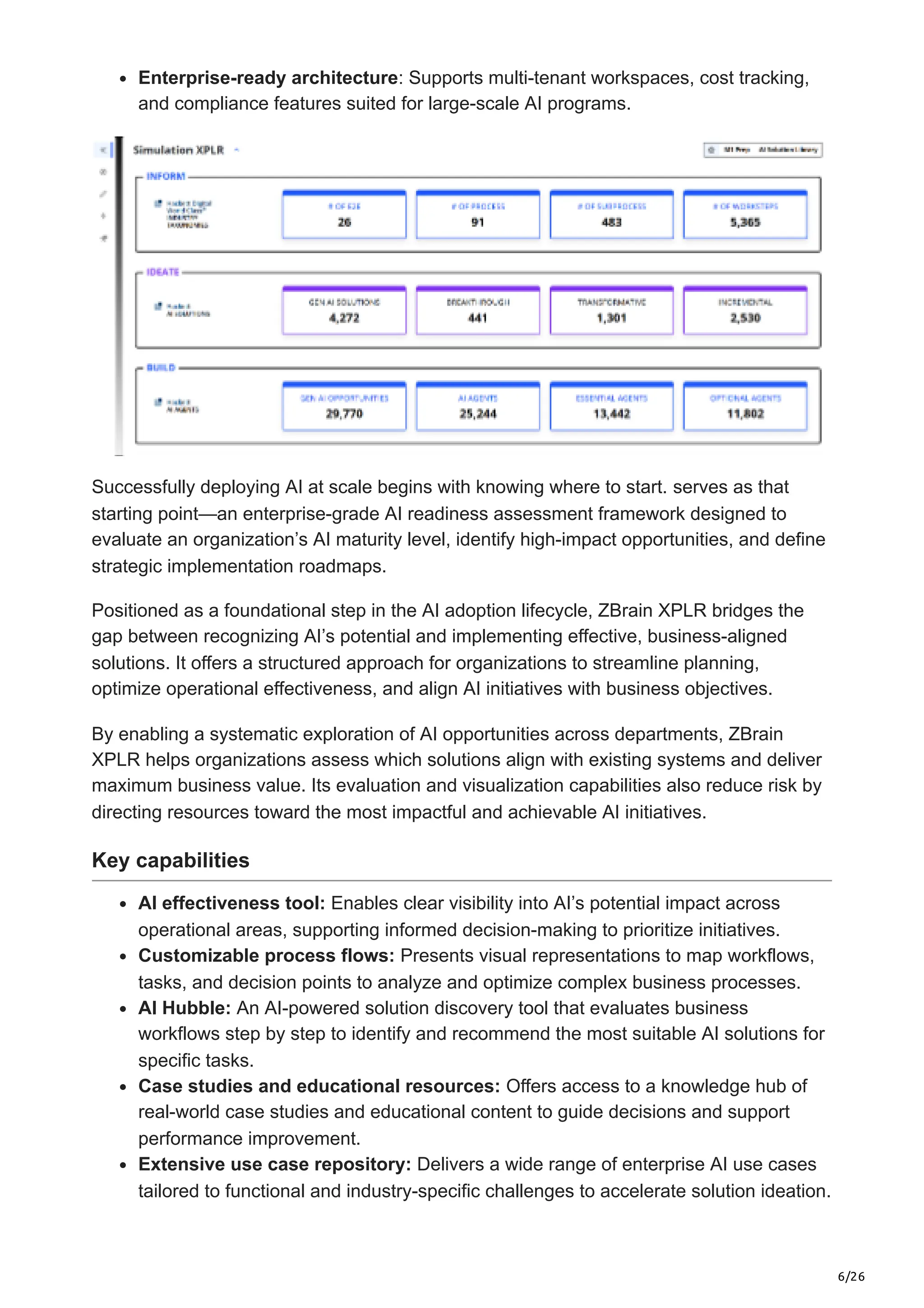 6/26
Enterprise-ready architecture: Supports multi-tenant workspaces, cost tracking,
and compliance features suited for large-scale AI programs.
Successfully deploying AI at scale begins with knowing where to start. serves as that
starting point—an enterprise-grade AI readiness assessment framework designed to
evaluate an organization’s AI maturity level, identify high-impact opportunities, and define
strategic implementation roadmaps.
Positioned as a foundational step in the AI adoption lifecycle, ZBrain XPLR bridges the
gap between recognizing AI’s potential and implementing effective, business-aligned
solutions. It offers a structured approach for organizations to streamline planning,
optimize operational effectiveness, and align AI initiatives with business objectives.
By enabling a systematic exploration of AI opportunities across departments, ZBrain
XPLR helps organizations assess which solutions align with existing systems and deliver
maximum business value. Its evaluation and visualization capabilities also reduce risk by
directing resources toward the most impactful and achievable AI initiatives.
Key capabilities
AI effectiveness tool: Enables clear visibility into AI’s potential impact across
operational areas, supporting informed decision-making to prioritize initiatives.
Customizable process flows: Presents visual representations to map workflows,
tasks, and decision points to analyze and optimize complex business processes.
AI Hubble: An AI-powered solution discovery tool that evaluates business
workflows step by step to identify and recommend the most suitable AI solutions for
specific tasks.
Case studies and educational resources: Offers access to a knowledge hub of
real-world case studies and educational content to guide decisions and support
performance improvement.
Extensive use case repository: Delivers a wide range of enterprise AI use cases
tailored to functional and industry-specific challenges to accelerate solution ideation.
 