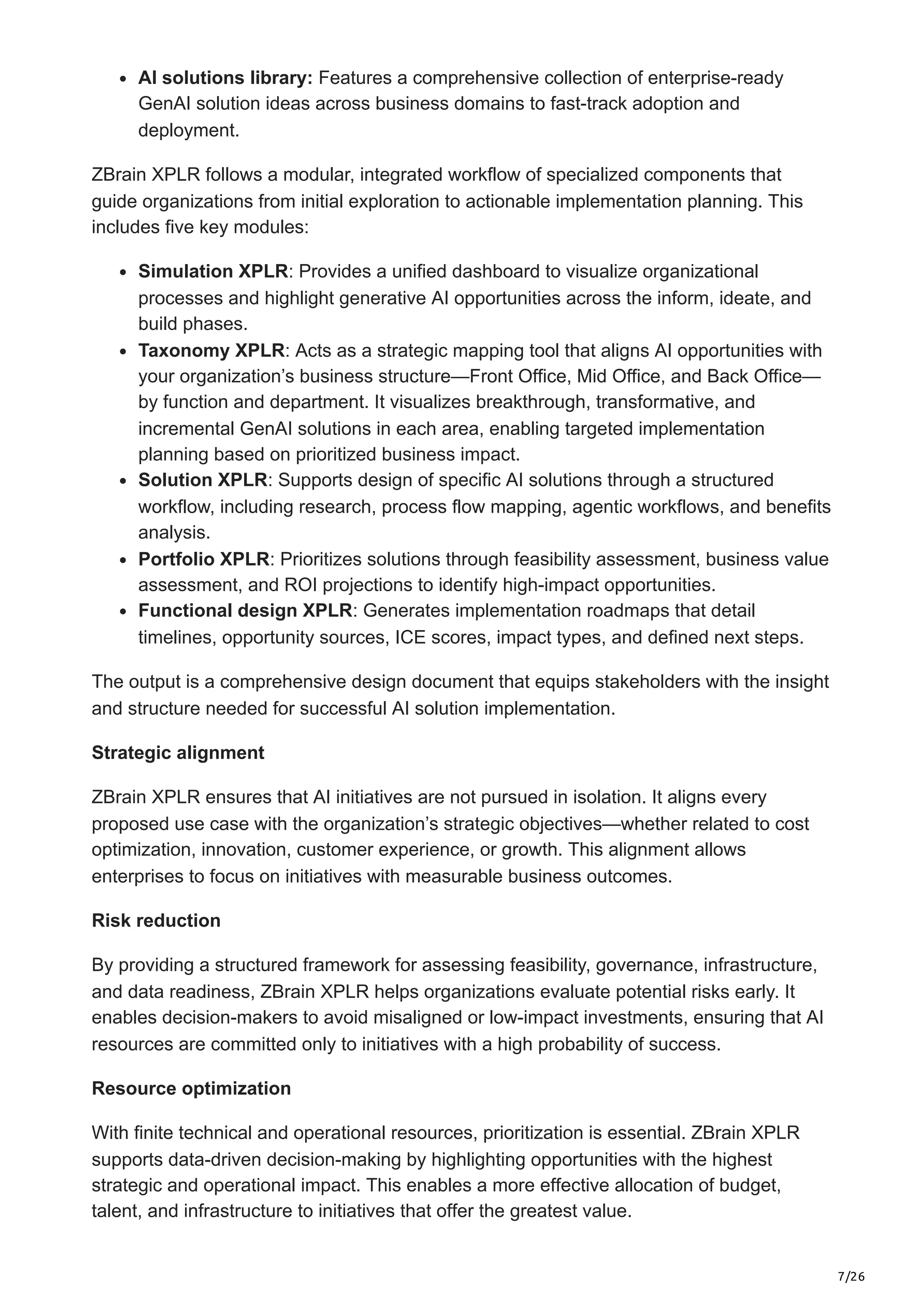7/26
AI solutions library: Features a comprehensive collection of enterprise-ready
GenAI solution ideas across business domains to fast-track adoption and
deployment.
ZBrain XPLR follows a modular, integrated workflow of specialized components that
guide organizations from initial exploration to actionable implementation planning. This
includes five key modules:
Simulation XPLR: Provides a unified dashboard to visualize organizational
processes and highlight generative AI opportunities across the inform, ideate, and
build phases.
Taxonomy XPLR: Acts as a strategic mapping tool that aligns AI opportunities with
your organization’s business structure—Front Office, Mid Office, and Back Office—
by function and department. It visualizes breakthrough, transformative, and
incremental GenAI solutions in each area, enabling targeted implementation
planning based on prioritized business impact.
Solution XPLR: Supports design of specific AI solutions through a structured
workflow, including research, process flow mapping, agentic workflows, and benefits
analysis.
Portfolio XPLR: Prioritizes solutions through feasibility assessment, business value
assessment, and ROI projections to identify high-impact opportunities.
Functional design XPLR: Generates implementation roadmaps that detail
timelines, opportunity sources, ICE scores, impact types, and defined next steps.
The output is a comprehensive design document that equips stakeholders with the insight
and structure needed for successful AI solution implementation.
Strategic alignment
ZBrain XPLR ensures that AI initiatives are not pursued in isolation. It aligns every
proposed use case with the organization’s strategic objectives—whether related to cost
optimization, innovation, customer experience, or growth. This alignment allows
enterprises to focus on initiatives with measurable business outcomes.
Risk reduction
By providing a structured framework for assessing feasibility, governance, infrastructure,
and data readiness, ZBrain XPLR helps organizations evaluate potential risks early. It
enables decision-makers to avoid misaligned or low-impact investments, ensuring that AI
resources are committed only to initiatives with a high probability of success.
Resource optimization
With finite technical and operational resources, prioritization is essential. ZBrain XPLR
supports data-driven decision-making by highlighting opportunities with the highest
strategic and operational impact. This enables a more effective allocation of budget,
talent, and infrastructure to initiatives that offer the greatest value.
 