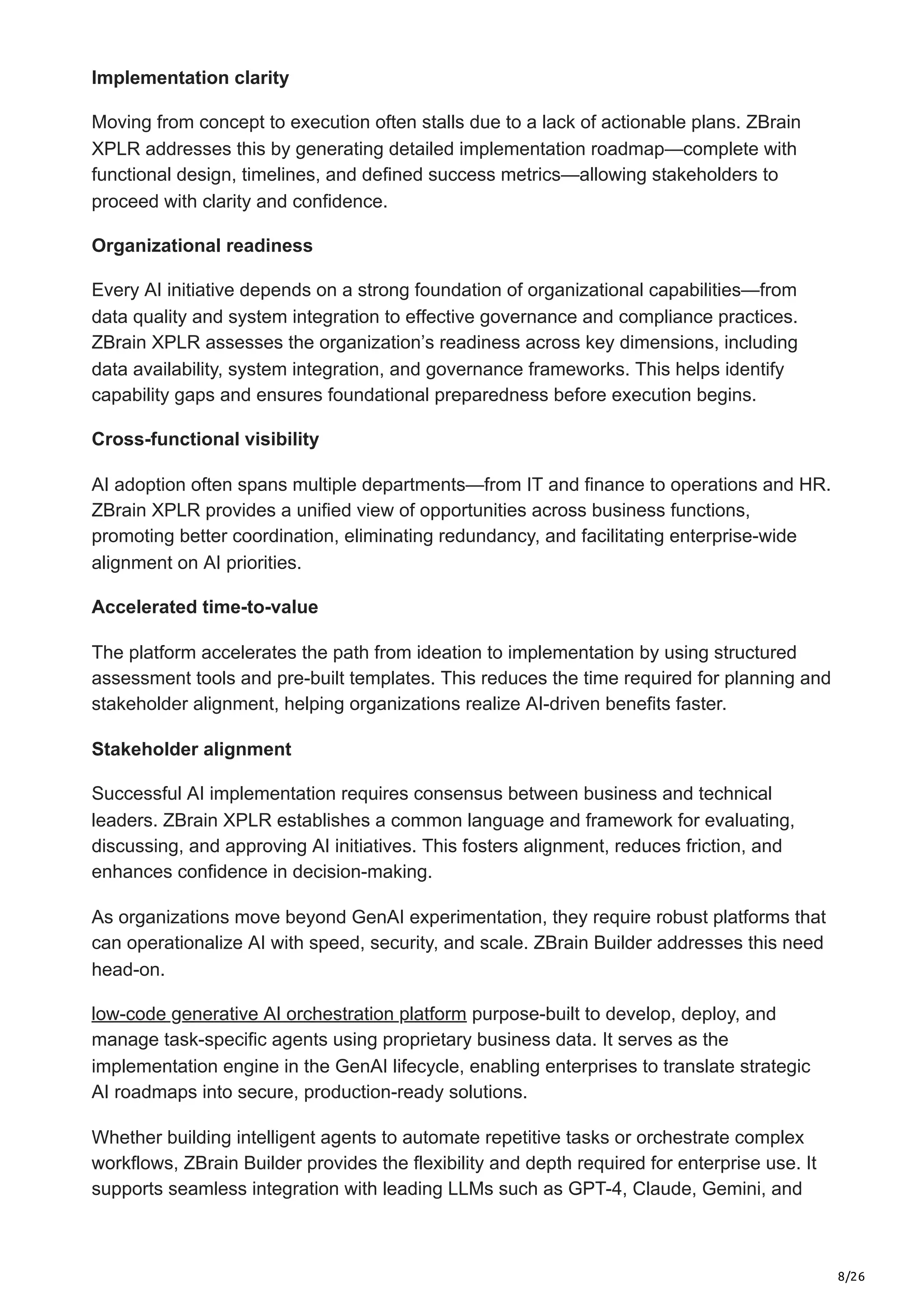8/26
Implementation clarity
Moving from concept to execution often stalls due to a lack of actionable plans. ZBrain
XPLR addresses this by generating detailed implementation roadmap—complete with
functional design, timelines, and defined success metrics—allowing stakeholders to
proceed with clarity and confidence.
Organizational readiness
Every AI initiative depends on a strong foundation of organizational capabilities—from
data quality and system integration to effective governance and compliance practices.
ZBrain XPLR assesses the organization’s readiness across key dimensions, including
data availability, system integration, and governance frameworks. This helps identify
capability gaps and ensures foundational preparedness before execution begins.
Cross-functional visibility
AI adoption often spans multiple departments—from IT and finance to operations and HR.
ZBrain XPLR provides a unified view of opportunities across business functions,
promoting better coordination, eliminating redundancy, and facilitating enterprise-wide
alignment on AI priorities.
Accelerated time-to-value
The platform accelerates the path from ideation to implementation by using structured
assessment tools and pre-built templates. This reduces the time required for planning and
stakeholder alignment, helping organizations realize AI-driven benefits faster.
Stakeholder alignment
Successful AI implementation requires consensus between business and technical
leaders. ZBrain XPLR establishes a common language and framework for evaluating,
discussing, and approving AI initiatives. This fosters alignment, reduces friction, and
enhances confidence in decision-making.
As organizations move beyond GenAI experimentation, they require robust platforms that
can operationalize AI with speed, security, and scale. ZBrain Builder addresses this need
head-on.
low-code generative AI orchestration platform purpose-built to develop, deploy, and
manage task-specific agents using proprietary business data. It serves as the
implementation engine in the GenAI lifecycle, enabling enterprises to translate strategic
AI roadmaps into secure, production-ready solutions.
Whether building intelligent agents to automate repetitive tasks or orchestrate complex
workflows, ZBrain Builder provides the flexibility and depth required for enterprise use. It
supports seamless integration with leading LLMs such as GPT-4, Claude, Gemini, and
 