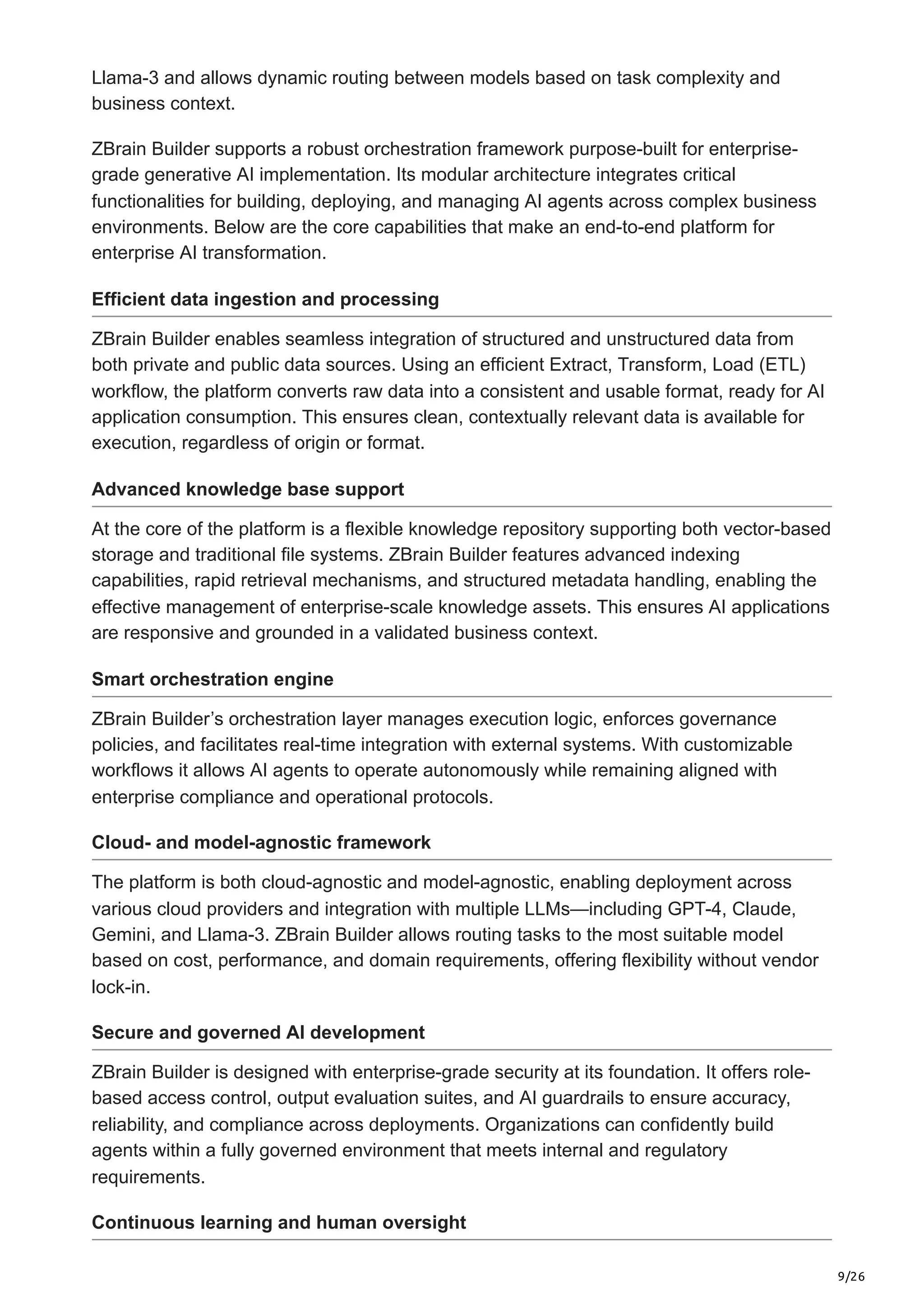 9/26
Llama-3 and allows dynamic routing between models based on task complexity and
business context.
ZBrain Builder supports a robust orchestration framework purpose-built for enterprise-
grade generative AI implementation. Its modular architecture integrates critical
functionalities for building, deploying, and managing AI agents across complex business
environments. Below are the core capabilities that make an end-to-end platform for
enterprise AI transformation.
Efficient data ingestion and processing
ZBrain Builder enables seamless integration of structured and unstructured data from
both private and public data sources. Using an efficient Extract, Transform, Load (ETL)
workflow, the platform converts raw data into a consistent and usable format, ready for AI
application consumption. This ensures clean, contextually relevant data is available for
execution, regardless of origin or format.
Advanced knowledge base support
At the core of the platform is a flexible knowledge repository supporting both vector-based
storage and traditional file systems. ZBrain Builder features advanced indexing
capabilities, rapid retrieval mechanisms, and structured metadata handling, enabling the
effective management of enterprise-scale knowledge assets. This ensures AI applications
are responsive and grounded in a validated business context.
Smart orchestration engine
ZBrain Builder’s orchestration layer manages execution logic, enforces governance
policies, and facilitates real-time integration with external systems. With customizable
workflows it allows AI agents to operate autonomously while remaining aligned with
enterprise compliance and operational protocols.
Cloud- and model-agnostic framework
The platform is both cloud-agnostic and model-agnostic, enabling deployment across
various cloud providers and integration with multiple LLMs—including GPT-4, Claude,
Gemini, and Llama-3. ZBrain Builder allows routing tasks to the most suitable model
based on cost, performance, and domain requirements, offering flexibility without vendor
lock-in.
Secure and governed AI development
ZBrain Builder is designed with enterprise-grade security at its foundation. It offers role-
based access control, output evaluation suites, and AI guardrails to ensure accuracy,
reliability, and compliance across deployments. Organizations can confidently build
agents within a fully governed environment that meets internal and regulatory
requirements.
Continuous learning and human oversight
 