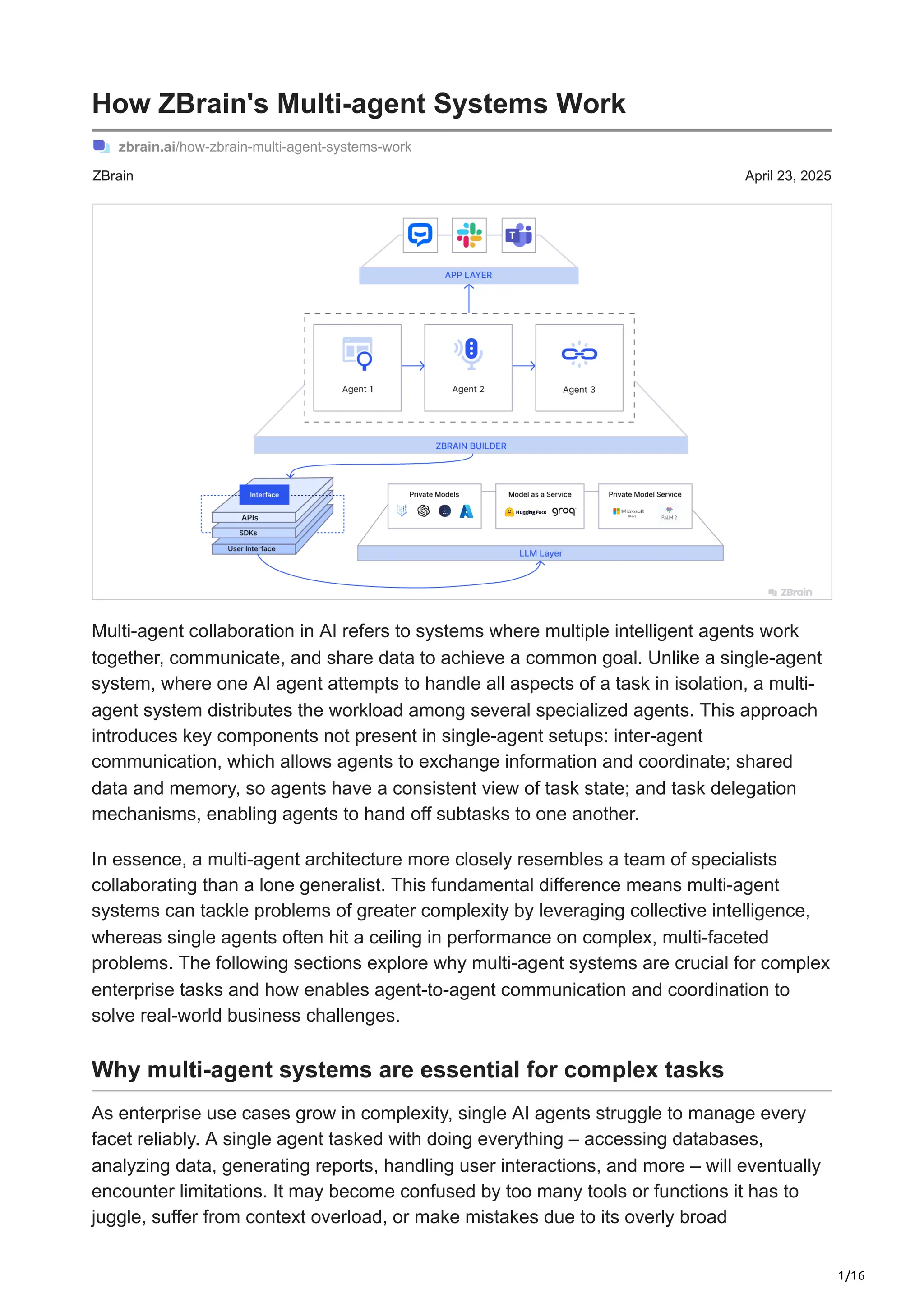 1/16
ZBrain April 23, 2025
How ZBrain's Multi-agent Systems Work
zbrain.ai/how-zbrain-multi-agent-systems-work
Multi-agent collaboration in AI refers to systems where multiple intelligent agents work
together, communicate, and share data to achieve a common goal. Unlike a single-agent
system, where one AI agent attempts to handle all aspects of a task in isolation, a multi-
agent system distributes the workload among several specialized agents. This approach
introduces key components not present in single-agent setups: inter-agent
communication, which allows agents to exchange information and coordinate; shared
data and memory, so agents have a consistent view of task state; and task delegation
mechanisms, enabling agents to hand off subtasks to one another.
In essence, a multi-agent architecture more closely resembles a team of specialists
collaborating than a lone generalist. This fundamental difference means multi-agent
systems can tackle problems of greater complexity by leveraging collective intelligence,
whereas single agents often hit a ceiling in performance on complex, multi-faceted
problems. The following sections explore why multi-agent systems are crucial for complex
enterprise tasks and how enables agent-to-agent communication and coordination to
solve real-world business challenges.
Why multi-agent systems are essential for complex tasks
As enterprise use cases grow in complexity, single AI agents struggle to manage every
facet reliably. A single agent tasked with doing everything – accessing databases,
analyzing data, generating reports, handling user interactions, and more – will eventually
encounter limitations. It may become confused by too many tools or functions it has to
juggle, suffer from context overload, or make mistakes due to its overly broad
 