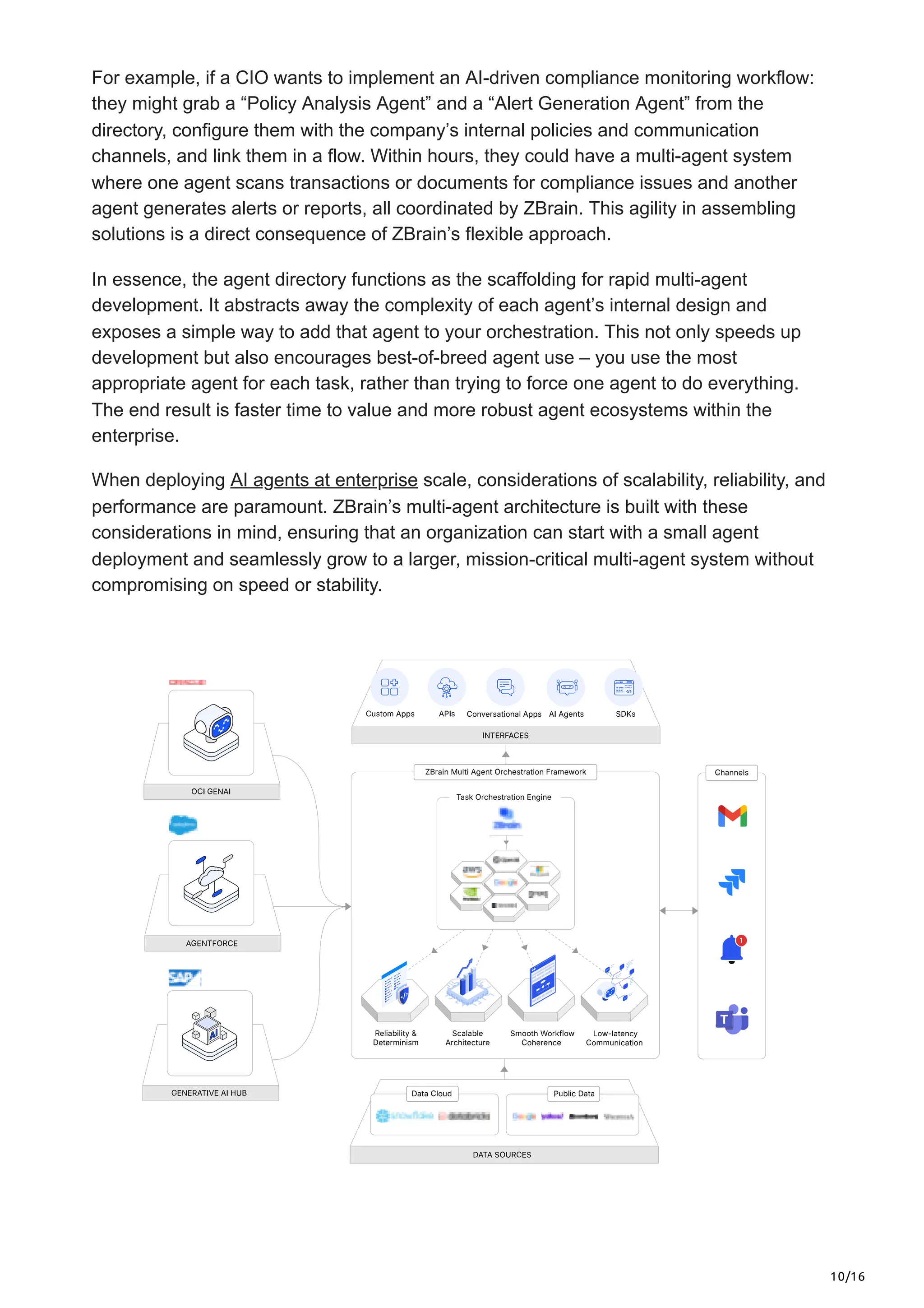 10/16
For example, if a CIO wants to implement an AI-driven compliance monitoring workflow:
they might grab a “Policy Analysis Agent” and a “Alert Generation Agent” from the
directory, configure them with the company’s internal policies and communication
channels, and link them in a flow. Within hours, they could have a multi-agent system
where one agent scans transactions or documents for compliance issues and another
agent generates alerts or reports, all coordinated by ZBrain. This agility in assembling
solutions is a direct consequence of ZBrain’s flexible approach.
In essence, the agent directory functions as the scaffolding for rapid multi-agent
development. It abstracts away the complexity of each agent’s internal design and
exposes a simple way to add that agent to your orchestration. This not only speeds up
development but also encourages best-of-breed agent use – you use the most
appropriate agent for each task, rather than trying to force one agent to do everything.
The end result is faster time to value and more robust agent ecosystems within the
enterprise.
When deploying AI agents at enterprise scale, considerations of scalability, reliability, and
performance are paramount. ZBrain’s multi-agent architecture is built with these
considerations in mind, ensuring that an organization can start with a small agent
deployment and seamlessly grow to a larger, mission-critical multi-agent system without
compromising on speed or stability.
 