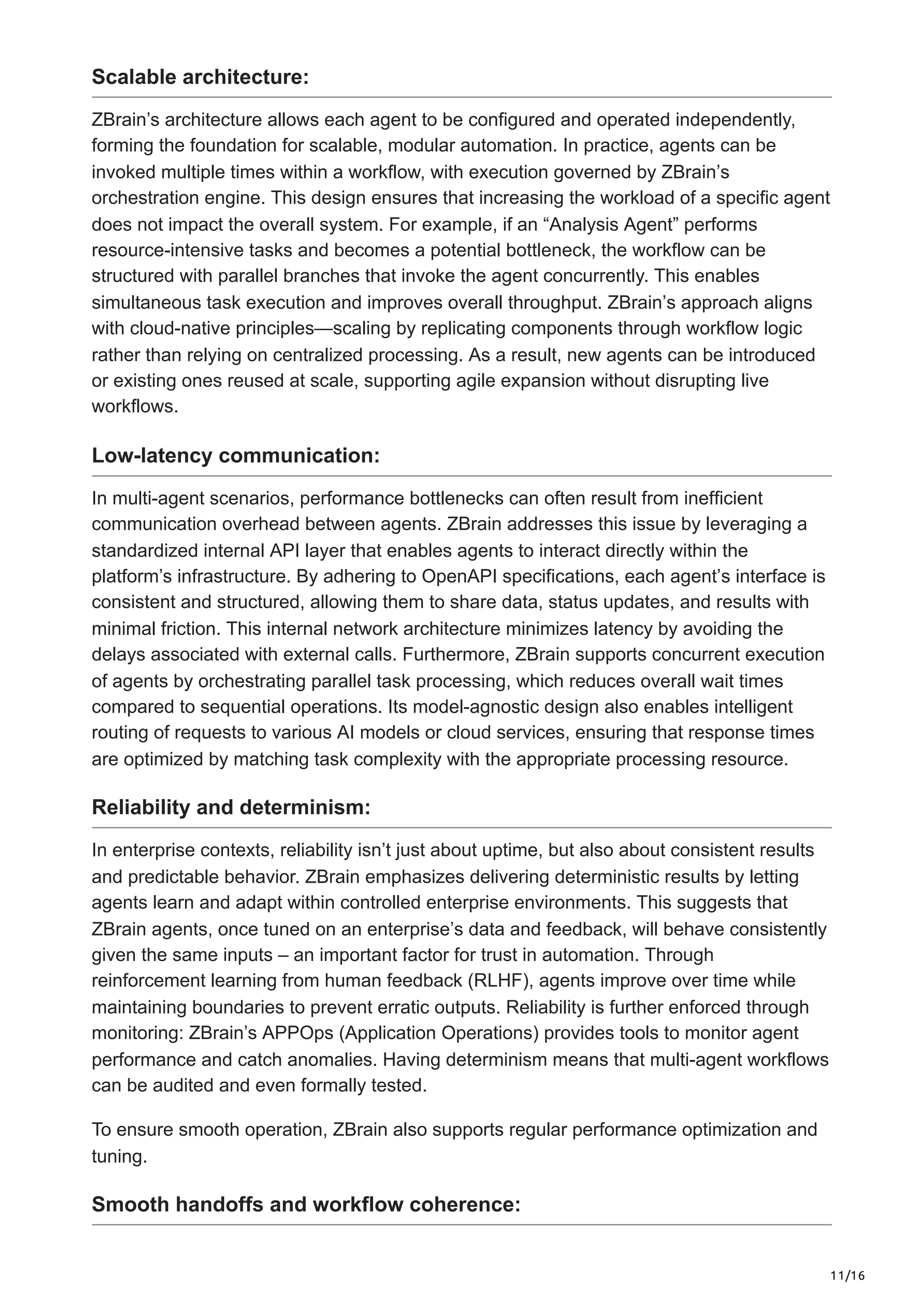 11/16
Scalable architecture:
ZBrain’s architecture allows each agent to be configured and operated independently,
forming the foundation for scalable, modular automation. In practice, agents can be
invoked multiple times within a workflow, with execution governed by ZBrain’s
orchestration engine. This design ensures that increasing the workload of a specific agent
does not impact the overall system. For example, if an “Analysis Agent” performs
resource-intensive tasks and becomes a potential bottleneck, the workflow can be
structured with parallel branches that invoke the agent concurrently. This enables
simultaneous task execution and improves overall throughput. ZBrain’s approach aligns
with cloud-native principles—scaling by replicating components through workflow logic
rather than relying on centralized processing. As a result, new agents can be introduced
or existing ones reused at scale, supporting agile expansion without disrupting live
workflows.
Low-latency communication:
In multi-agent scenarios, performance bottlenecks can often result from inefficient
communication overhead between agents. ZBrain addresses this issue by leveraging a
standardized internal API layer that enables agents to interact directly within the
platform’s infrastructure. By adhering to OpenAPI specifications, each agent’s interface is
consistent and structured, allowing them to share data, status updates, and results with
minimal friction. This internal network architecture minimizes latency by avoiding the
delays associated with external calls. Furthermore, ZBrain supports concurrent execution
of agents by orchestrating parallel task processing, which reduces overall wait times
compared to sequential operations. Its model-agnostic design also enables intelligent
routing of requests to various AI models or cloud services, ensuring that response times
are optimized by matching task complexity with the appropriate processing resource.
Reliability and determinism:
In enterprise contexts, reliability isn’t just about uptime, but also about consistent results
and predictable behavior. ZBrain emphasizes delivering deterministic results by letting
agents learn and adapt within controlled enterprise environments. This suggests that
ZBrain agents, once tuned on an enterprise’s data and feedback, will behave consistently
given the same inputs – an important factor for trust in automation. Through
reinforcement learning from human feedback (RLHF), agents improve over time while
maintaining boundaries to prevent erratic outputs. Reliability is further enforced through
monitoring: ZBrain’s APPOps (Application Operations) provides tools to monitor agent
performance and catch anomalies. Having determinism means that multi-agent workflows
can be audited and even formally tested.
To ensure smooth operation, ZBrain also supports regular performance optimization and
tuning.
Smooth handoffs and workflow coherence:
 