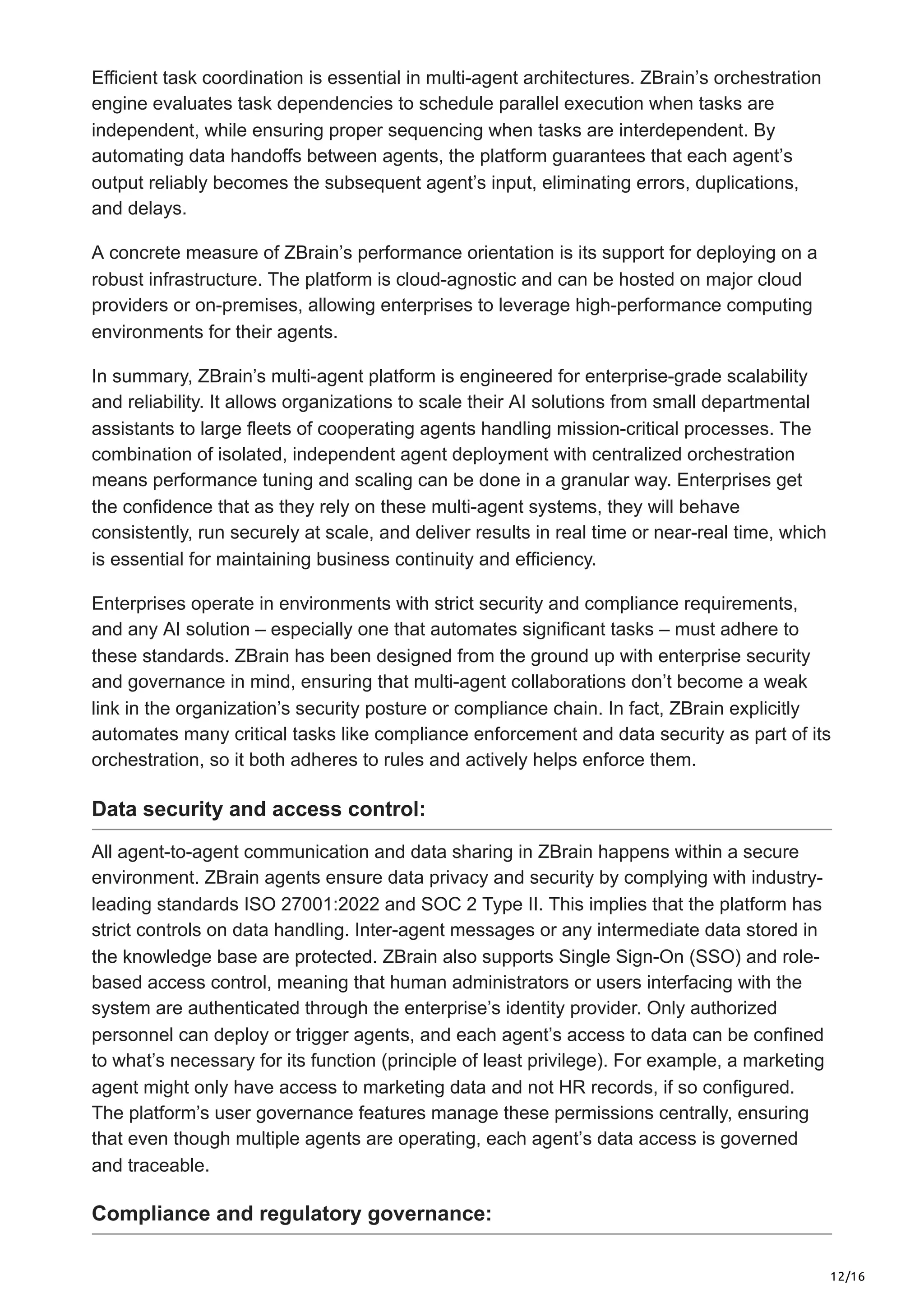 12/16
Efficient task coordination is essential in multi-agent architectures. ZBrain’s orchestration
engine evaluates task dependencies to schedule parallel execution when tasks are
independent, while ensuring proper sequencing when tasks are interdependent. By
automating data handoffs between agents, the platform guarantees that each agent’s
output reliably becomes the subsequent agent’s input, eliminating errors, duplications,
and delays.
A concrete measure of ZBrain’s performance orientation is its support for deploying on a
robust infrastructure. The platform is cloud-agnostic and can be hosted on major cloud
providers or on-premises, allowing enterprises to leverage high-performance computing
environments for their agents.
In summary, ZBrain’s multi-agent platform is engineered for enterprise-grade scalability
and reliability. It allows organizations to scale their AI solutions from small departmental
assistants to large fleets of cooperating agents handling mission-critical processes. The
combination of isolated, independent agent deployment with centralized orchestration
means performance tuning and scaling can be done in a granular way. Enterprises get
the confidence that as they rely on these multi-agent systems, they will behave
consistently, run securely at scale, and deliver results in real time or near-real time, which
is essential for maintaining business continuity and efficiency.
Enterprises operate in environments with strict security and compliance requirements,
and any AI solution – especially one that automates significant tasks – must adhere to
these standards. ZBrain has been designed from the ground up with enterprise security
and governance in mind, ensuring that multi-agent collaborations don’t become a weak
link in the organization’s security posture or compliance chain. In fact, ZBrain explicitly
automates many critical tasks like compliance enforcement and data security as part of its
orchestration, so it both adheres to rules and actively helps enforce them.
Data security and access control:
All agent-to-agent communication and data sharing in ZBrain happens within a secure
environment. ZBrain agents ensure data privacy and security by complying with industry-
leading standards ISO 27001:2022 and SOC 2 Type II. This implies that the platform has
strict controls on data handling. Inter-agent messages or any intermediate data stored in
the knowledge base are protected. ZBrain also supports Single Sign-On (SSO) and role-
based access control, meaning that human administrators or users interfacing with the
system are authenticated through the enterprise’s identity provider. Only authorized
personnel can deploy or trigger agents, and each agent’s access to data can be confined
to what’s necessary for its function (principle of least privilege). For example, a marketing
agent might only have access to marketing data and not HR records, if so configured.
The platform’s user governance features manage these permissions centrally, ensuring
that even though multiple agents are operating, each agent’s data access is governed
and traceable.
Compliance and regulatory governance:
 