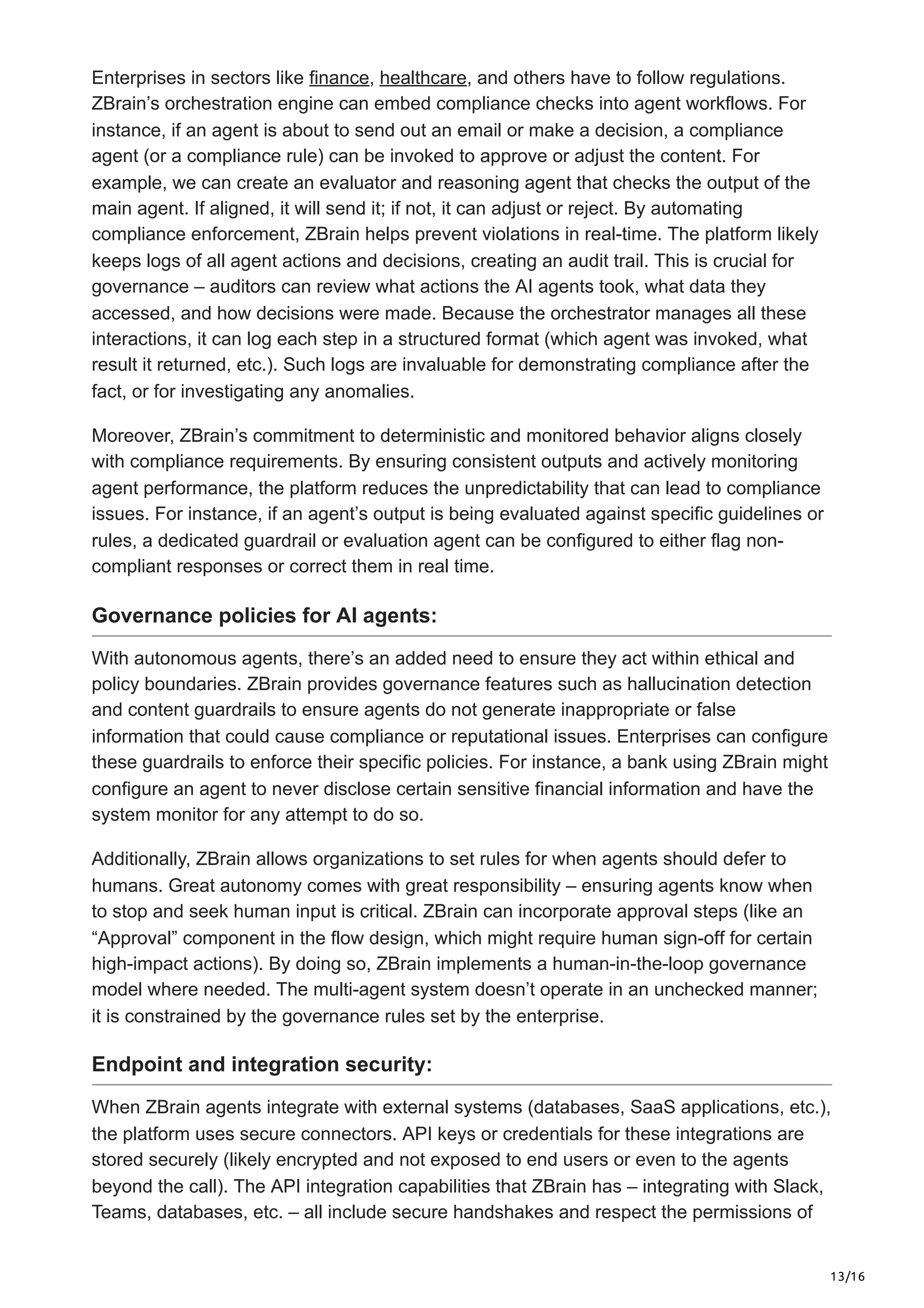 13/16
Enterprises in sectors like finance, healthcare, and others have to follow regulations.
ZBrain’s orchestration engine can embed compliance checks into agent workflows. For
instance, if an agent is about to send out an email or make a decision, a compliance
agent (or a compliance rule) can be invoked to approve or adjust the content. For
example, we can create an evaluator and reasoning agent that checks the output of the
main agent. If aligned, it will send it; if not, it can adjust or reject. By automating
compliance enforcement, ZBrain helps prevent violations in real-time. The platform likely
keeps logs of all agent actions and decisions, creating an audit trail. This is crucial for
governance – auditors can review what actions the AI agents took, what data they
accessed, and how decisions were made. Because the orchestrator manages all these
interactions, it can log each step in a structured format (which agent was invoked, what
result it returned, etc.). Such logs are invaluable for demonstrating compliance after the
fact, or for investigating any anomalies.
Moreover, ZBrain’s commitment to deterministic and monitored behavior aligns closely
with compliance requirements. By ensuring consistent outputs and actively monitoring
agent performance, the platform reduces the unpredictability that can lead to compliance
issues. For instance, if an agent’s output is being evaluated against specific guidelines or
rules, a dedicated guardrail or evaluation agent can be configured to either flag non-
compliant responses or correct them in real time.
Governance policies for AI agents:
With autonomous agents, there’s an added need to ensure they act within ethical and
policy boundaries. ZBrain provides governance features such as hallucination detection
and content guardrails to ensure agents do not generate inappropriate or false
information that could cause compliance or reputational issues. Enterprises can configure
these guardrails to enforce their specific policies. For instance, a bank using ZBrain might
configure an agent to never disclose certain sensitive financial information and have the
system monitor for any attempt to do so.
Additionally, ZBrain allows organizations to set rules for when agents should defer to
humans. Great autonomy comes with great responsibility – ensuring agents know when
to stop and seek human input is critical. ZBrain can incorporate approval steps (like an
“Approval” component in the flow design, which might require human sign-off for certain
high-impact actions). By doing so, ZBrain implements a human-in-the-loop governance
model where needed. The multi-agent system doesn’t operate in an unchecked manner;
it is constrained by the governance rules set by the enterprise.
Endpoint and integration security:
When ZBrain agents integrate with external systems (databases, SaaS applications, etc.),
the platform uses secure connectors. API keys or credentials for these integrations are
stored securely (likely encrypted and not exposed to end users or even to the agents
beyond the call). The API integration capabilities that ZBrain has – integrating with Slack,
Teams, databases, etc. – all include secure handshakes and respect the permissions of
 