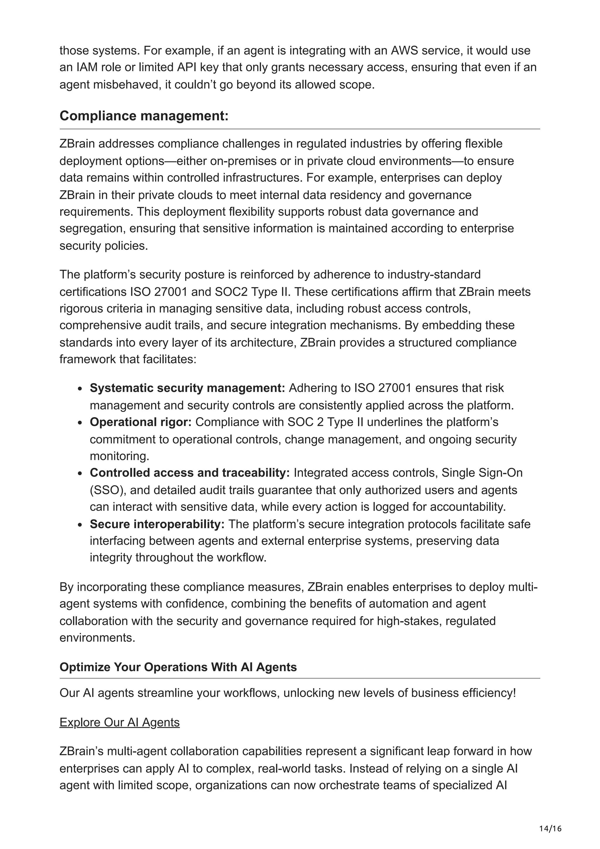 14/16
those systems. For example, if an agent is integrating with an AWS service, it would use
an IAM role or limited API key that only grants necessary access, ensuring that even if an
agent misbehaved, it couldn’t go beyond its allowed scope.
Compliance management:
ZBrain addresses compliance challenges in regulated industries by offering flexible
deployment options—either on-premises or in private cloud environments—to ensure
data remains within controlled infrastructures. For example, enterprises can deploy
ZBrain in their private clouds to meet internal data residency and governance
requirements. This deployment flexibility supports robust data governance and
segregation, ensuring that sensitive information is maintained according to enterprise
security policies.
The platform’s security posture is reinforced by adherence to industry-standard
certifications ISO 27001 and SOC2 Type II. These certifications affirm that ZBrain meets
rigorous criteria in managing sensitive data, including robust access controls,
comprehensive audit trails, and secure integration mechanisms. By embedding these
standards into every layer of its architecture, ZBrain provides a structured compliance
framework that facilitates:
Systematic security management: Adhering to ISO 27001 ensures that risk
management and security controls are consistently applied across the platform.
Operational rigor: Compliance with SOC 2 Type II underlines the platform’s
commitment to operational controls, change management, and ongoing security
monitoring.
Controlled access and traceability: Integrated access controls, Single Sign-On
(SSO), and detailed audit trails guarantee that only authorized users and agents
can interact with sensitive data, while every action is logged for accountability.
Secure interoperability: The platform’s secure integration protocols facilitate safe
interfacing between agents and external enterprise systems, preserving data
integrity throughout the workflow.
By incorporating these compliance measures, ZBrain enables enterprises to deploy multi-
agent systems with confidence, combining the benefits of automation and agent
collaboration with the security and governance required for high-stakes, regulated
environments.
Optimize Your Operations With AI Agents
Our AI agents streamline your workflows, unlocking new levels of business efficiency!
Explore Our AI Agents
ZBrain’s multi-agent collaboration capabilities represent a significant leap forward in how
enterprises can apply AI to complex, real-world tasks. Instead of relying on a single AI
agent with limited scope, organizations can now orchestrate teams of specialized AI
 