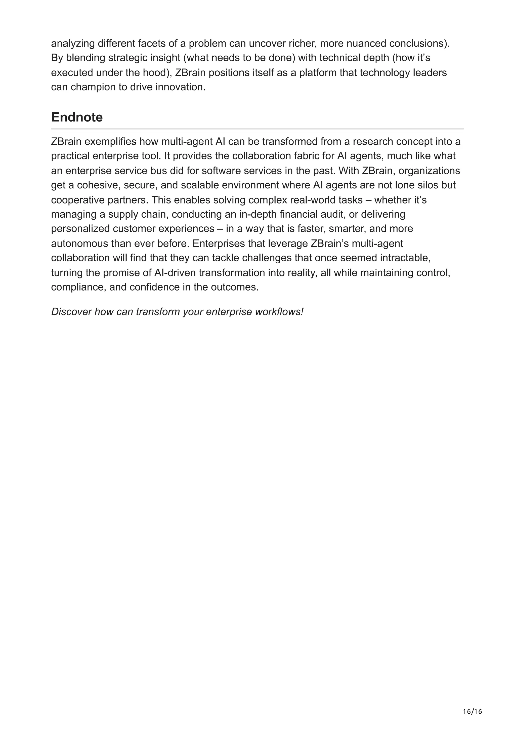 16/16
analyzing different facets of a problem can uncover richer, more nuanced conclusions).
By blending strategic insight (what needs to be done) with technical depth (how it’s
executed under the hood), ZBrain positions itself as a platform that technology leaders
can champion to drive innovation.
Endnote
ZBrain exemplifies how multi-agent AI can be transformed from a research concept into a
practical enterprise tool. It provides the collaboration fabric for AI agents, much like what
an enterprise service bus did for software services in the past. With ZBrain, organizations
get a cohesive, secure, and scalable environment where AI agents are not lone silos but
cooperative partners. This enables solving complex real-world tasks – whether it’s
managing a supply chain, conducting an in-depth financial audit, or delivering
personalized customer experiences – in a way that is faster, smarter, and more
autonomous than ever before. Enterprises that leverage ZBrain’s multi-agent
collaboration will find that they can tackle challenges that once seemed intractable,
turning the promise of AI-driven transformation into reality, all while maintaining control,
compliance, and confidence in the outcomes.
Discover how can transform your enterprise workflows!
 