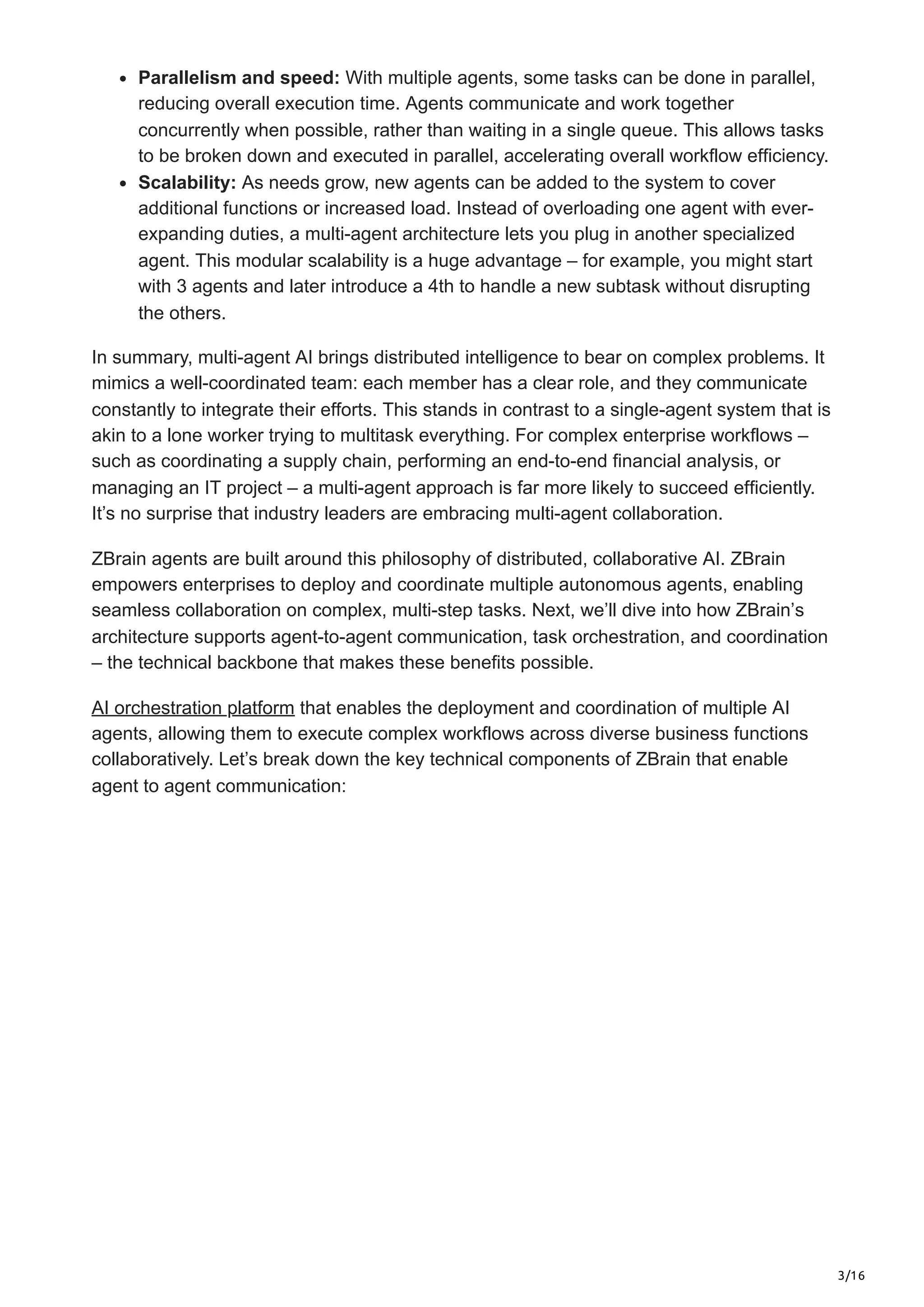 3/16
Parallelism and speed: With multiple agents, some tasks can be done in parallel,
reducing overall execution time. Agents communicate and work together
concurrently when possible, rather than waiting in a single queue. This allows tasks
to be broken down and executed in parallel, accelerating overall workflow efficiency.
Scalability: As needs grow, new agents can be added to the system to cover
additional functions or increased load. Instead of overloading one agent with ever-
expanding duties, a multi-agent architecture lets you plug in another specialized
agent. This modular scalability is a huge advantage – for example, you might start
with 3 agents and later introduce a 4th to handle a new subtask without disrupting
the others.
In summary, multi-agent AI brings distributed intelligence to bear on complex problems. It
mimics a well-coordinated team: each member has a clear role, and they communicate
constantly to integrate their efforts. This stands in contrast to a single-agent system that is
akin to a lone worker trying to multitask everything. For complex enterprise workflows –
such as coordinating a supply chain, performing an end-to-end financial analysis, or
managing an IT project – a multi-agent approach is far more likely to succeed efficiently.
It’s no surprise that industry leaders are embracing multi-agent collaboration.
ZBrain agents are built around this philosophy of distributed, collaborative AI. ZBrain
empowers enterprises to deploy and coordinate multiple autonomous agents, enabling
seamless collaboration on complex, multi-step tasks. Next, we’ll dive into how ZBrain’s
architecture supports agent-to-agent communication, task orchestration, and coordination
– the technical backbone that makes these benefits possible.
AI orchestration platform that enables the deployment and coordination of multiple AI
agents, allowing them to execute complex workflows across diverse business functions
collaboratively. Let’s break down the key technical components of ZBrain that enable
agent to agent communication:
 