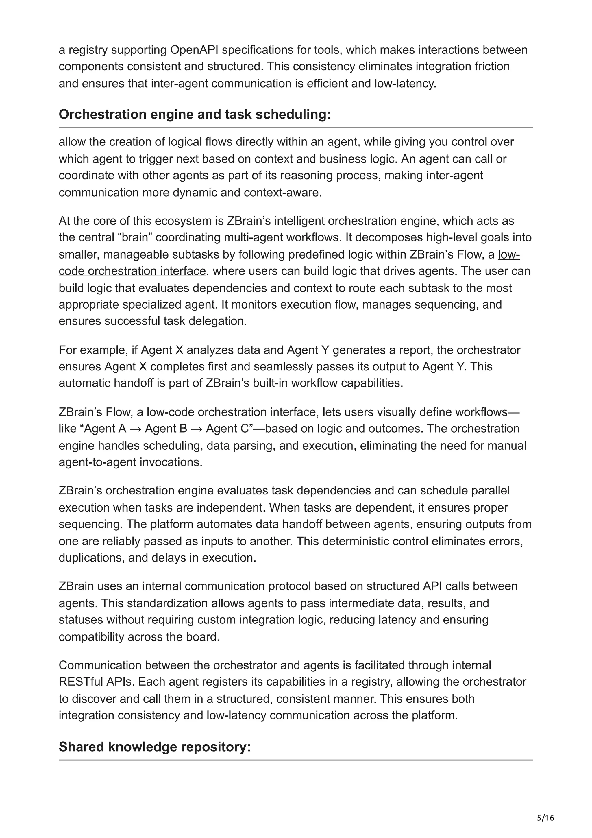 5/16
a registry supporting OpenAPI specifications for tools, which makes interactions between
components consistent and structured. This consistency eliminates integration friction
and ensures that inter-agent communication is efficient and low-latency.
Orchestration engine and task scheduling:
allow the creation of logical flows directly within an agent, while giving you control over
which agent to trigger next based on context and business logic. An agent can call or
coordinate with other agents as part of its reasoning process, making inter-agent
communication more dynamic and context-aware.
At the core of this ecosystem is ZBrain’s intelligent orchestration engine, which acts as
the central “brain” coordinating multi-agent workflows. It decomposes high-level goals into
smaller, manageable subtasks by following predefined logic within ZBrain’s Flow, a low-
code orchestration interface, where users can build logic that drives agents. The user can
build logic that evaluates dependencies and context to route each subtask to the most
appropriate specialized agent. It monitors execution flow, manages sequencing, and
ensures successful task delegation.
For example, if Agent X analyzes data and Agent Y generates a report, the orchestrator
ensures Agent X completes first and seamlessly passes its output to Agent Y. This
automatic handoff is part of ZBrain’s built-in workflow capabilities.
ZBrain’s Flow, a low-code orchestration interface, lets users visually define workflows—
like “Agent A → Agent B → Agent C”—based on logic and outcomes. The orchestration
engine handles scheduling, data parsing, and execution, eliminating the need for manual
agent-to-agent invocations.
ZBrain’s orchestration engine evaluates task dependencies and can schedule parallel
execution when tasks are independent. When tasks are dependent, it ensures proper
sequencing. The platform automates data handoff between agents, ensuring outputs from
one are reliably passed as inputs to another. This deterministic control eliminates errors,
duplications, and delays in execution.
ZBrain uses an internal communication protocol based on structured API calls between
agents. This standardization allows agents to pass intermediate data, results, and
statuses without requiring custom integration logic, reducing latency and ensuring
compatibility across the board.
Communication between the orchestrator and agents is facilitated through internal
RESTful APIs. Each agent registers its capabilities in a registry, allowing the orchestrator
to discover and call them in a structured, consistent manner. This ensures both
integration consistency and low-latency communication across the platform.
Shared knowledge repository:
 