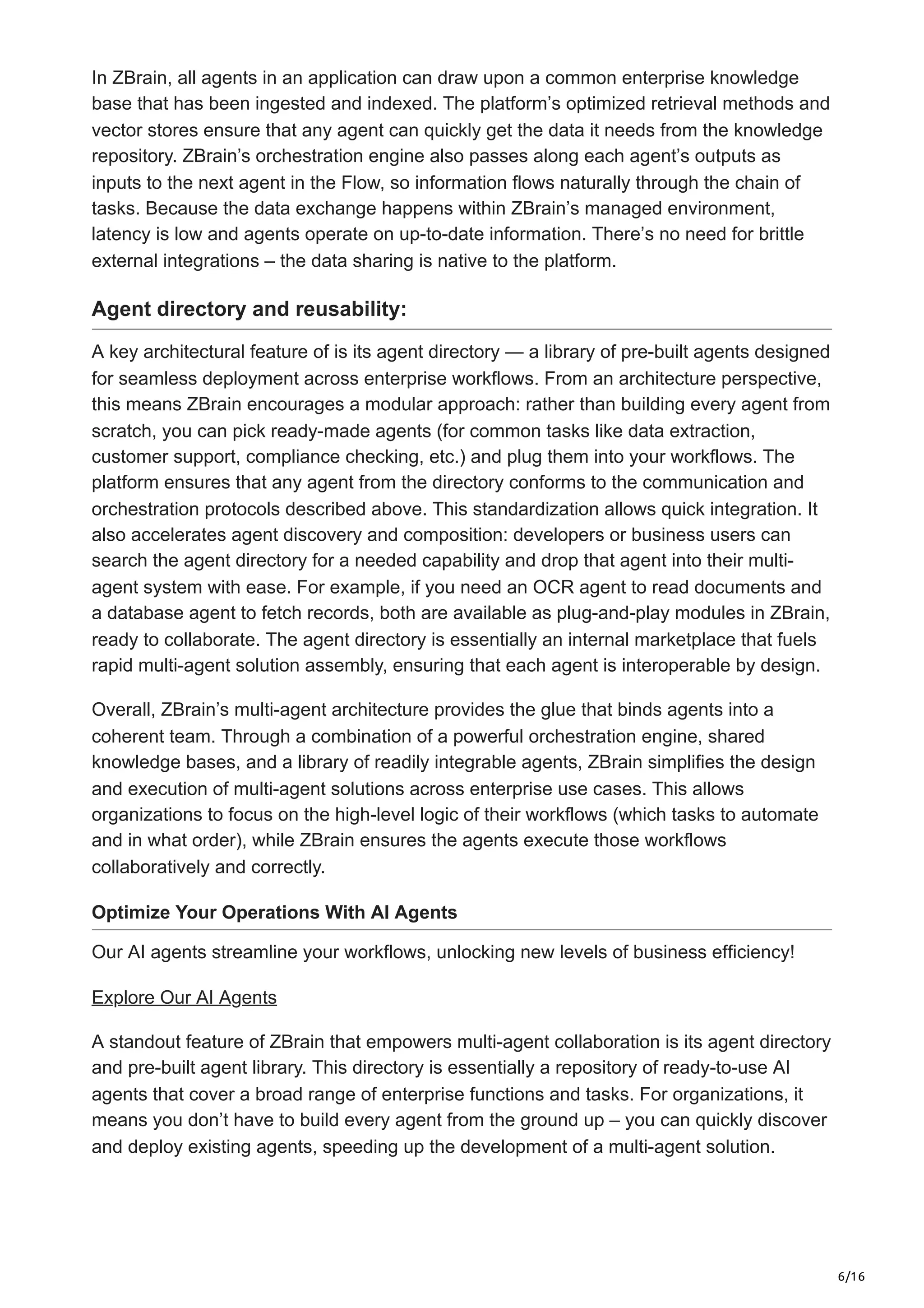 6/16
In ZBrain, all agents in an application can draw upon a common enterprise knowledge
base that has been ingested and indexed. The platform’s optimized retrieval methods and
vector stores ensure that any agent can quickly get the data it needs from the knowledge
repository. ZBrain’s orchestration engine also passes along each agent’s outputs as
inputs to the next agent in the Flow, so information flows naturally through the chain of
tasks. Because the data exchange happens within ZBrain’s managed environment,
latency is low and agents operate on up-to-date information. There’s no need for brittle
external integrations – the data sharing is native to the platform.
Agent directory and reusability:
A key architectural feature of is its agent directory — a library of pre-built agents designed
for seamless deployment across enterprise workflows. From an architecture perspective,
this means ZBrain encourages a modular approach: rather than building every agent from
scratch, you can pick ready-made agents (for common tasks like data extraction,
customer support, compliance checking, etc.) and plug them into your workflows. The
platform ensures that any agent from the directory conforms to the communication and
orchestration protocols described above. This standardization allows quick integration. It
also accelerates agent discovery and composition: developers or business users can
search the agent directory for a needed capability and drop that agent into their multi-
agent system with ease. For example, if you need an OCR agent to read documents and
a database agent to fetch records, both are available as plug-and-play modules in ZBrain,
ready to collaborate. The agent directory is essentially an internal marketplace that fuels
rapid multi-agent solution assembly, ensuring that each agent is interoperable by design.
Overall, ZBrain’s multi-agent architecture provides the glue that binds agents into a
coherent team. Through a combination of a powerful orchestration engine, shared
knowledge bases, and a library of readily integrable agents, ZBrain simplifies the design
and execution of multi-agent solutions across enterprise use cases. This allows
organizations to focus on the high-level logic of their workflows (which tasks to automate
and in what order), while ZBrain ensures the agents execute those workflows
collaboratively and correctly.
Optimize Your Operations With AI Agents
Our AI agents streamline your workflows, unlocking new levels of business efficiency!
Explore Our AI Agents
A standout feature of ZBrain that empowers multi-agent collaboration is its agent directory
and pre-built agent library. This directory is essentially a repository of ready-to-use AI
agents that cover a broad range of enterprise functions and tasks. For organizations, it
means you don’t have to build every agent from the ground up – you can quickly discover
and deploy existing agents, speeding up the development of a multi-agent solution.
 
