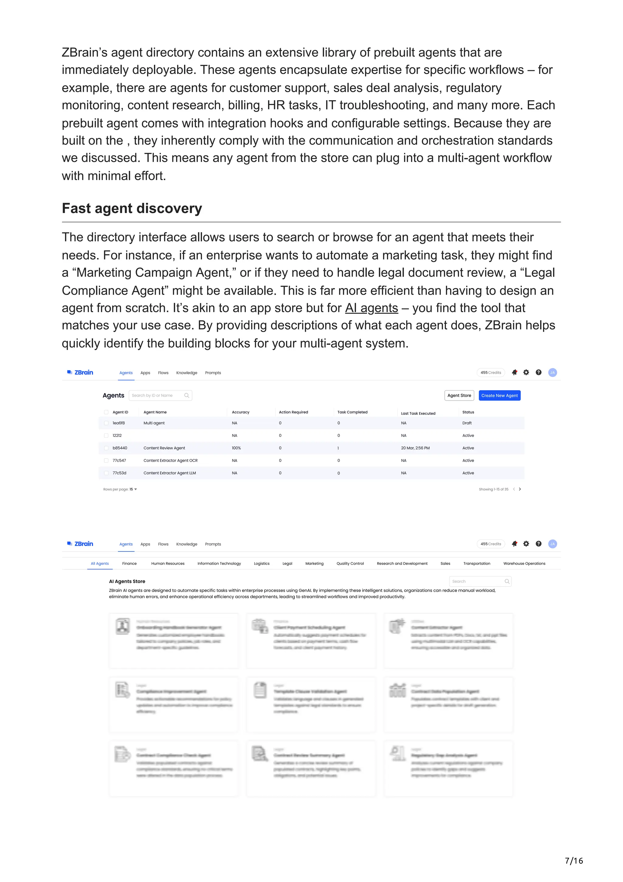 7/16
ZBrain’s agent directory contains an extensive library of prebuilt agents that are
immediately deployable. These agents encapsulate expertise for specific workflows – for
example, there are agents for customer support, sales deal analysis, regulatory
monitoring, content research, billing, HR tasks, IT troubleshooting, and many more. Each
prebuilt agent comes with integration hooks and configurable settings. Because they are
built on the , they inherently comply with the communication and orchestration standards
we discussed. This means any agent from the store can plug into a multi-agent workflow
with minimal effort.
Fast agent discovery
The directory interface allows users to search or browse for an agent that meets their
needs. For instance, if an enterprise wants to automate a marketing task, they might find
a “Marketing Campaign Agent,” or if they need to handle legal document review, a “Legal
Compliance Agent” might be available. This is far more efficient than having to design an
agent from scratch. It’s akin to an app store but for AI agents – you find the tool that
matches your use case. By providing descriptions of what each agent does, ZBrain helps
quickly identify the building blocks for your multi-agent system.
 