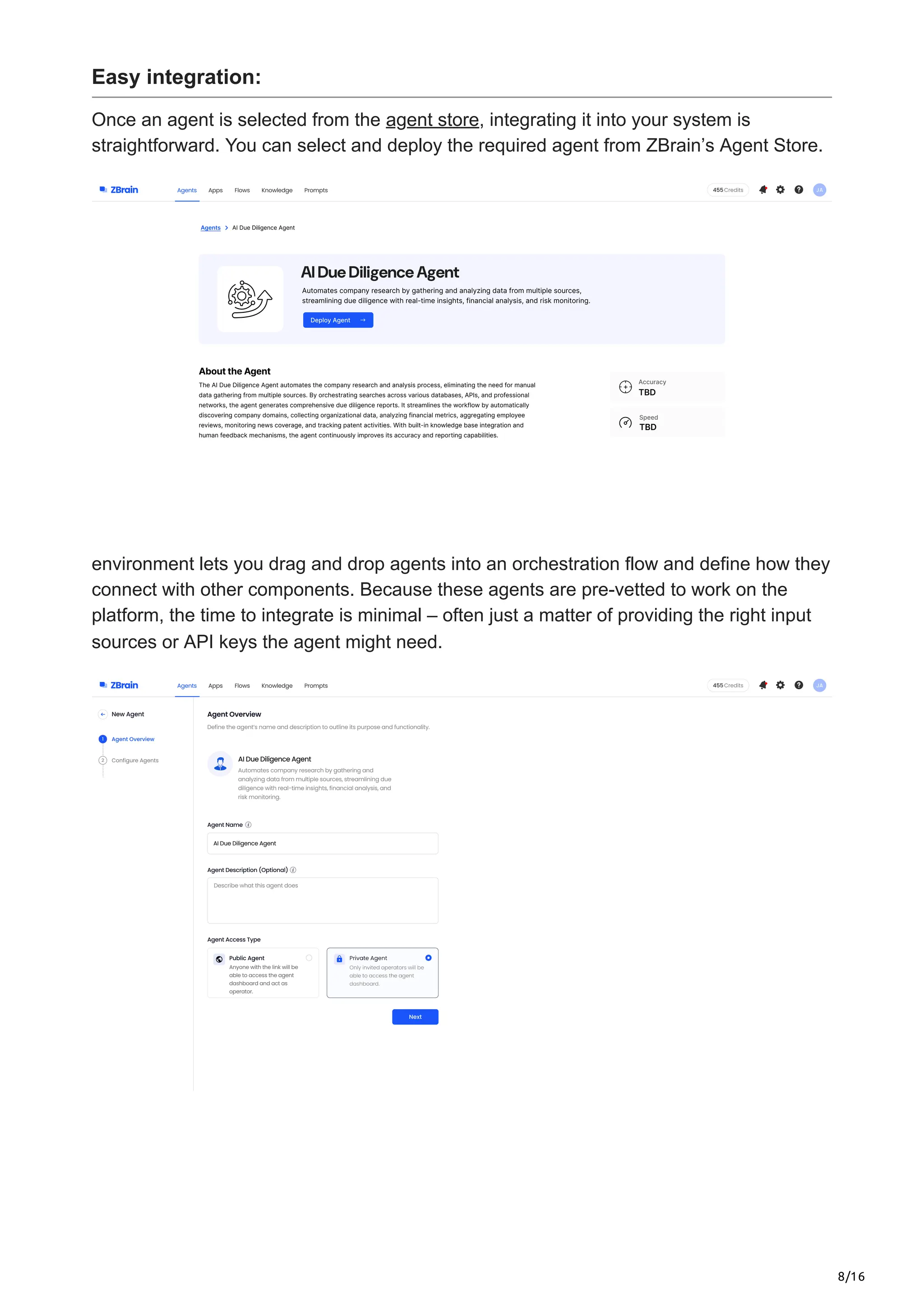 8/16
Easy integration:
Once an agent is selected from the agent store, integrating it into your system is
straightforward. You can select and deploy the required agent from ZBrain’s Agent Store.
environment lets you drag and drop agents into an orchestration flow and define how they
connect with other components. Because these agents are pre-vetted to work on the
platform, the time to integrate is minimal – often just a matter of providing the right input
sources or API keys the agent might need.
 