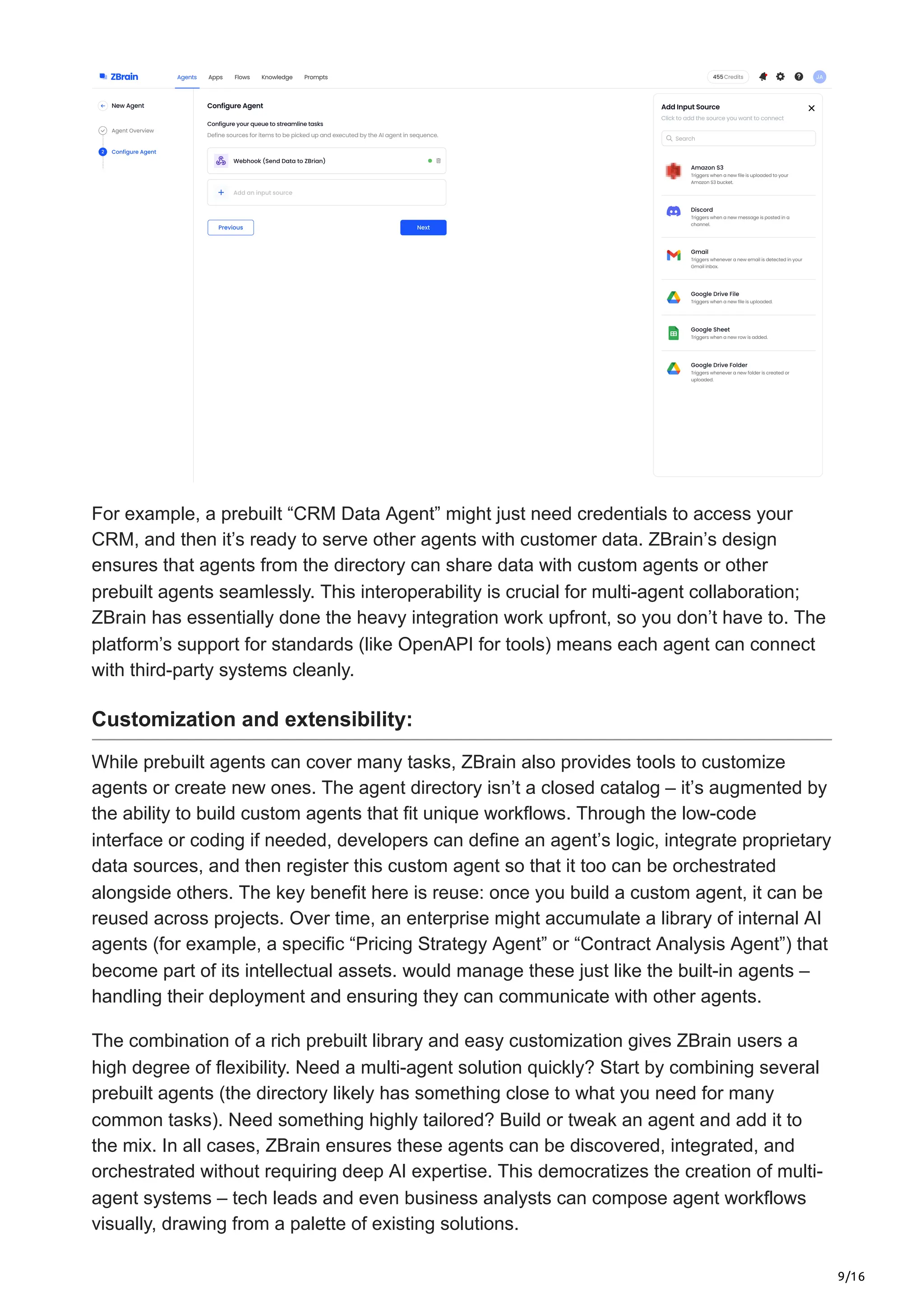 9/16
For example, a prebuilt “CRM Data Agent” might just need credentials to access your
CRM, and then it’s ready to serve other agents with customer data. ZBrain’s design
ensures that agents from the directory can share data with custom agents or other
prebuilt agents seamlessly. This interoperability is crucial for multi-agent collaboration;
ZBrain has essentially done the heavy integration work upfront, so you don’t have to. The
platform’s support for standards (like OpenAPI for tools) means each agent can connect
with third-party systems cleanly.
Customization and extensibility:
While prebuilt agents can cover many tasks, ZBrain also provides tools to customize
agents or create new ones. The agent directory isn’t a closed catalog – it’s augmented by
the ability to build custom agents that fit unique workflows. Through the low-code
interface or coding if needed, developers can define an agent’s logic, integrate proprietary
data sources, and then register this custom agent so that it too can be orchestrated
alongside others. The key benefit here is reuse: once you build a custom agent, it can be
reused across projects. Over time, an enterprise might accumulate a library of internal AI
agents (for example, a specific “Pricing Strategy Agent” or “Contract Analysis Agent”) that
become part of its intellectual assets. would manage these just like the built-in agents –
handling their deployment and ensuring they can communicate with other agents.
The combination of a rich prebuilt library and easy customization gives ZBrain users a
high degree of flexibility. Need a multi-agent solution quickly? Start by combining several
prebuilt agents (the directory likely has something close to what you need for many
common tasks). Need something highly tailored? Build or tweak an agent and add it to
the mix. In all cases, ZBrain ensures these agents can be discovered, integrated, and
orchestrated without requiring deep AI expertise. This democratizes the creation of multi-
agent systems – tech leads and even business analysts can compose agent workflows
visually, drawing from a palette of existing solutions.
 