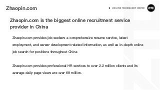 Zhaopin.com
Zhaopin.com is the biggest online recruitment service
provider in China
Zhaopin.com provides job seekers a comprehensive resume service, latest
employment, and career development related information, as well as in-depth online
job search for positions throughout China
Zhaopin.com provides professional HR services to over 2.2 million clients and its
average daily page views are over 68 million.
 
