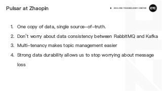 Pulsar at Zhaopin
1. One copy of data, single source-of-truth.
2. Don’t worry about data consistency between RabbitMQ and Kafka
3. Multi-tenancy makes topic management easier
4. Strong data durability allows us to stop worrying about message
loss
 