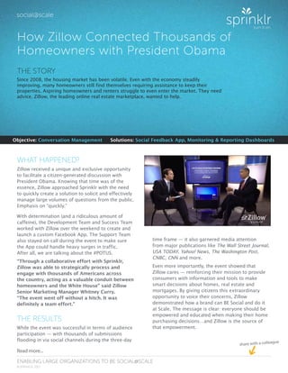 share with a colleague
ENABLING LARGE ORGANIZATIONS TO BE SOCIAL@SCALE
© SPRINKLR, 2013
How Zillow Connected Thousands of
Homeowners with President Obama
Objective: Conversation Management	 Solutions: Social Feedback App, Monitoring & Reporting Dashboards
Read more...
WHAT HAPPENED?
Zillow received a unique and exclusive opportunity
to facilitate a citizen-generated discussion with
President Obama. Knowing that time was of the
essence, Zillow approached Sprinklr with the need
to quickly create a solution to solicit and effectively
manage large volumes of questions from the public.
Emphasis on “quickly.”
With determination (and a ridiculous amount of
caffeine), the Development Team and Success Team
worked with Zillow over the weekend to create and
launch a custom Facebook App. The Support Team
also stayed on call during the event to make sure
the App could handle heavy surges in traffic.
After all, we are talking about the #POTUS.
“Through a collaborative effort with Sprinklr,
Zillow was able to strategically process and
engage with thousands of Americans across
the country, acting as a valuable conduit between
homeowners and the White House” said Zillow
Senior Marketing Manager Whitney Curry.
“The event went off without a hitch. It was
definitely a team effort.”
THE RESULTS
While the event was successful in terms of audience
participation — with thousands of submissions
flooding in via social channels during the three-day
THE STORY
Since 2008, the housing market has been volatile. Even with the economy steadily
improving, many homeowners still find themselves requiring assistance to keep their
properties. Aspiring homeowners and renters struggle to even enter the market. They need
advice. Zillow, the leading online real estate marketplace, wanted to help.
time frame — it also garnered media attention
from major publications like The Wall Street Journal,
USA TODAY, Yahoo! News, The Washington Post,
CNBC, CNN and more.
Even more importantly, the event showed that
Zillow cares — reinforcing their mission to provide
consumers with information and tools to make
smart decisions about homes, real estate and
mortgages. By giving citizens this extraordinary
opportunity to voice their concerns, Zillow
demonstrated how a brand can BE Social and do it
at Scale. The message is clear: everyone should be
empowered and educated when making their home
purchasing decisions…and Zillow is the source of
that empowerment.
 