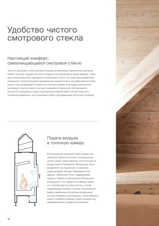 Удобство чистого
смотрового стекла
Настоящий комфорт:
самоочищающееся смотровое стекло
Чистота смотрового стекла является одним из важнейших приоритетов компании
Hoxter. Система подвода топочного воздуха сконструирована таким образом, чтобы
приточный воздух был направлен на смотровое стекло. По средствам воздействия
воздушного потока возникает динамическая защита стекла, под действиям которой
сажа и пыль возвращается обратно в топочную камеру. Благодаря самоочистке
смотровое стекло остается чистым и продляется период его обслуживания.
На чистоту смотрового стекла значительное влияние имеет так же влажность
топливной древесины, тяга в дымовой трубе и распределение приточного воздуха.
Подача воздуха
в топочную камеру
В конструкциях компании Hoxter воздух для
процесса горения поступает по воздушному
каналу извне, таким образом, не используется
воздух жилого помещения. Воздушный поток
разделяется на первичную и вторичную
подачу воздуха. Воздух подаваемый под
дверью -первичный поток- поддерживает
процесс горения после розжига. Вторичный
воздушный поток подается на дверцу сверху,
что способствует ее самоочистке, а также
поддерживает процесс горения. Соотношения
между первичным и вторичным воздушным
потоком возможно регулировать, таким образом
можно подобрать режимы подачи воздуха под
индивидуальные условия эксплуатации.
14
 