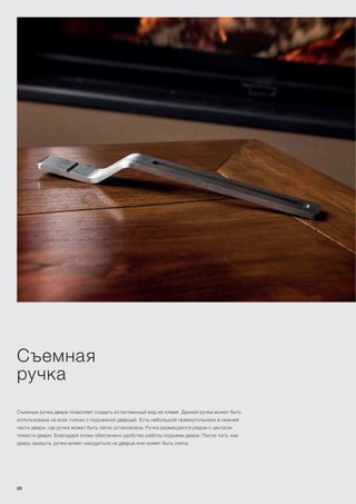 Съемная
ручка
Съемные ручка двери позволяет создать естественный вид на пламя. Данная ручка может быть
использована на всех топках с подъемной дверцей. Есть небольшой прямоугольники в нижней
части двери, где ручка может быть легко установлена. Ручка размещается рядом с центром
тяжести двери. Благодаря этому обеспечено удобство работы подъема двери. После того, как
дверь закрыта, ручка может находиться на дверце или может быть снята.
20
 