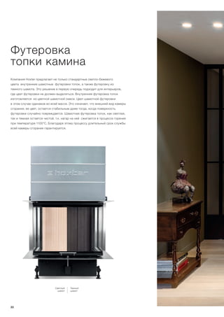 Компания Hoxter предлагает не только стандартные светло-бежевого
цвета внутренние шамотные футеровки топок, а также футеровку из
темного шамота. Это решение в первую очередь подходит для интерьеров,
где цвет футеровки не должен выделяться. Внутренняя футеровка топок
изготовляется из цветной шамотной смеси. Цвет шамотной футеровки
в этом случае одинаков во всей массе. Это означает, что внешний вид камеры
сгорания, ее цвет, остается стабильным даже тогда, когда поверхность
футеровки случайно повреждается. Шамотная футеровка топок, как светлая,
так и темная остается чистой, т.к. нагар на ней сжигается в процессе горения
при температуре 1100°С. Благодаря этому процессу длительный срок службы
всей камеры сгорания гарантируется.
Футеровка
топки камина
Светлый
шамот
Темный
шамот
22
 