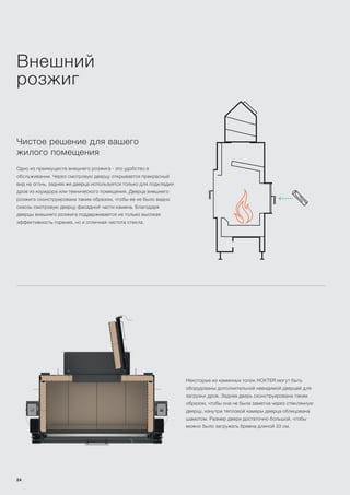 Внешний
розжиг
Чистое решение для вашего
жилого помещения
Одно из преимуществ внешнего розжига - это удобство в
обслуживании. Через смотровую дверцу открывается прекрасный
вид на огонь, задняя же дверца используется только для подкладки
дров из коридора или технического помещения. Дверца внешнего
розжига сконструирована таким образом, чтобы ее не было видно
сквозь смотровую дверцу фасадной части камина. Благодаря
дверцы внешнего розжига поддерживается не только высокая
эффективность горения, но и отличная чистота стекла.
Некоторые из каминных топок HOXTER могут быть
оборудованы дополнительной невидимой дверцей для
загрузки дров. Задняя дверь сконструирована таким
образом, чтобы она не была заметна через стеклянную
дверцу, изнутри тепловой камеры дверца облицована
шамотом. Размер двери достаточно большой, чтобы
можно было загружать бревна длиной 33 см.
24
 