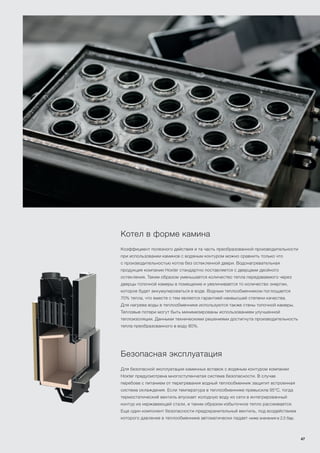 Котел в форме камина
Коэффициент полезного действия и та часть преобразованной производительности
при использовании каминов с водяным контуром можно сравнить только что
с производительностью котла без остекленной двери. Водонагревательная
продукция компании Hoxter стандартно поставляется с дверцами двойного
остекления. Таким образом уменьшается количество тепла передаваемого через
дверцы топочной камеры в помещение и увеличивается то количество энергии,
которое будет аккумулироваться в воде. Водным теплообменником поглощается
70% тепла, что вместе с тем является гарантией наивысшей степени качества.
Для нагрева воды в теплообменникe используются также стены топочной камеры.
Тепловые потери могут быть минимизированы использованием улучшенной
теплоизоляции. Данными техническими решениями достигнута производительность
тепла преобразованного в воду 80%.
Безопасная эксплуатация
Для безопасной эксплуатации каминных вставок с водяным контуром компании
Hoxter предусмотрена многоступенчатая система безопасности. В случае
перебоев с питанием от перегревания водный теплообменник защитит встроенная
система охлаждения. Если температура в теплообменникe превысила 95°С, тогда
термостатический вентиль впускает холодную воду из сети в интегрированный
контур из нержавеющей стали, и таким образом избыточное тепло рассеивается.
Еще один компонент безопасности-предохранительный вентиль, под воздействием
которого давление в теплообменнике автоматически падает ниже значения в 2,5 бар.
47
 