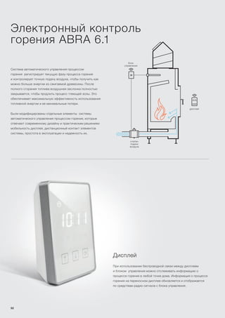 Система автоматического управления процессом
горения регистрирует текущую фазу процесса горения
и контролирует точную подачу воздуха, чтобы получить как
можно больше энергии из сжигаемой древесины. После
полного сгорания топлива воздушная заслонка полностью
закрывается, чтобы продлить процесс тлеющей золы. Это
обеспечивает максимальную эффективность использования
топливной энергии и ее минимальные потери.
Были модифицированы отдельные элементы системы
автоматического управления процессом горения, которые
отвечают современному дизайну и практическим решениям:
мобильность дисплея, дистанционный контакт элементов
системы, простота в эксплуатации и надежность их.
Электронный контроль
горения ABRA 6.1
Дисплей
При использовании беспроводной связи между дисплеем
и блоком управления можно отслеживать информацию о
процессе горения в любой точке дома. Информация о процессе
горения на переносном дисплее обновляется и отображается
по средствам радио сигнала с блока управления.
дисплей
клапан
подачи
воздуха
блок
управления
52
 