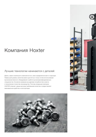 Компания Hoxter
Лучшие технологии начинаются с деталей
Даже у самого маленького компонента есть свое определенное место и функция.
Наивысший уровень качества можно достигнуть только путем использования
высококачественного оборудования и работе высококвалифицированных
специалистов. Основное внимание мы уделяем потребностям клиента
и техническим тонкостям производства. Поэтому продукция компании
HOXTER отвечает самым высоким требованиям качества и предоставляет
максимальное удобство в эксплуатации.
 