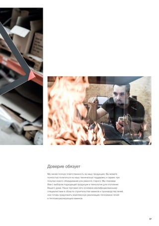 Доверие обязует
Мы несем полную ответственность за нашy продукцию. Вы можете
полностью полагаться на нашу техническую поддержку и сервис при
покупке нового оборудования или ремонте старого. Мы поможем
Вам с выбором подходящей продукции и технологии для отопления
Вашего дома. Наша торговая сеть основана квалифицированными
специалистами в области строительства каминов и производства печей,
они готовы предложить комплексную реализацию теплоемких печей
и теплоаккумулирующих каминов.
57
 